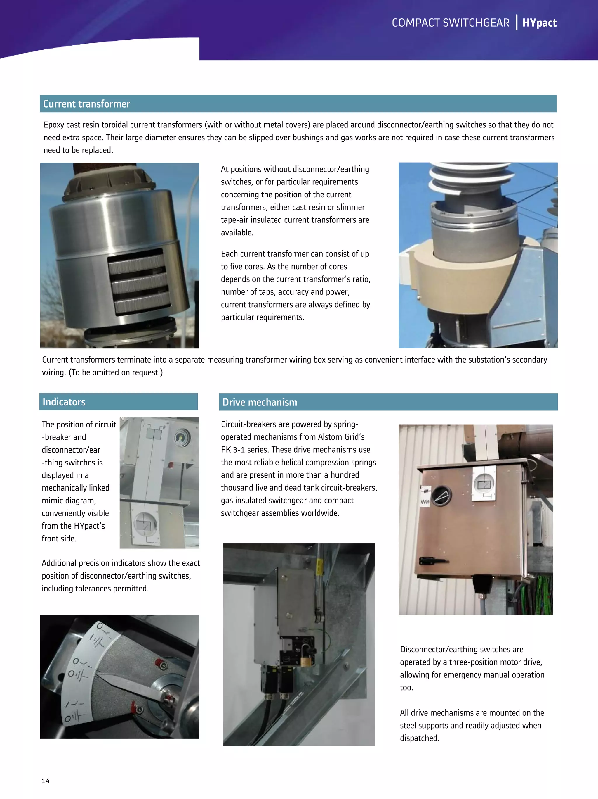 Disconnector/earthing switches are
operated by a three-position motor drive,
allowing for emergency manual operation
too.
All drive mechanisms are mounted on the
steel supports and readily adjusted when
dispatched.
The position of circuit
-breaker and
disconnector/ear
-thing switches is
displayed in a
mechanically linked
mimic diagram,
conveniently visible
from the HYpact’s
front side.
lCOMPACT SWITCHGEAR
14
Epoxy cast resin toroidal current transformers (with or without metal covers) are placed around disconnector/earthing switches so that they do not
need extra space. Their large diameter ensures they can be slipped over bushings and gas works are not required in case these current transformers
need to be replaced.
HYpact
Circuit-breakers are powered by spring-
operated mechanisms from Alstom Grid’s
FK 3-1 series. These drive mechanisms use
the most reliable helical compression springs
and are present in more than a hundred
thousand live and dead tank circuit-breakers,
gas insulated switchgear and compact
switchgear assemblies worldwide.
Current transformers terminate into a separate measuring transformer wiring box serving as convenient interface with the substation’s secondary
wiring. (To be omitted on request.)
Each current transformer can consist of up
to five cores. As the number of cores
depends on the current transformer’s ratio,
number of taps, accuracy and power,
current transformers are always defined by
particular requirements.
At positions without disconnector/earthing
switches, or for particular requirements
concerning the position of the current
transformers, either cast resin or slimmer
tape-air insulated current transformers are
available.
Additional precision indicators show the exact
position of disconnector/earthing switches,
including tolerances permitted.
 