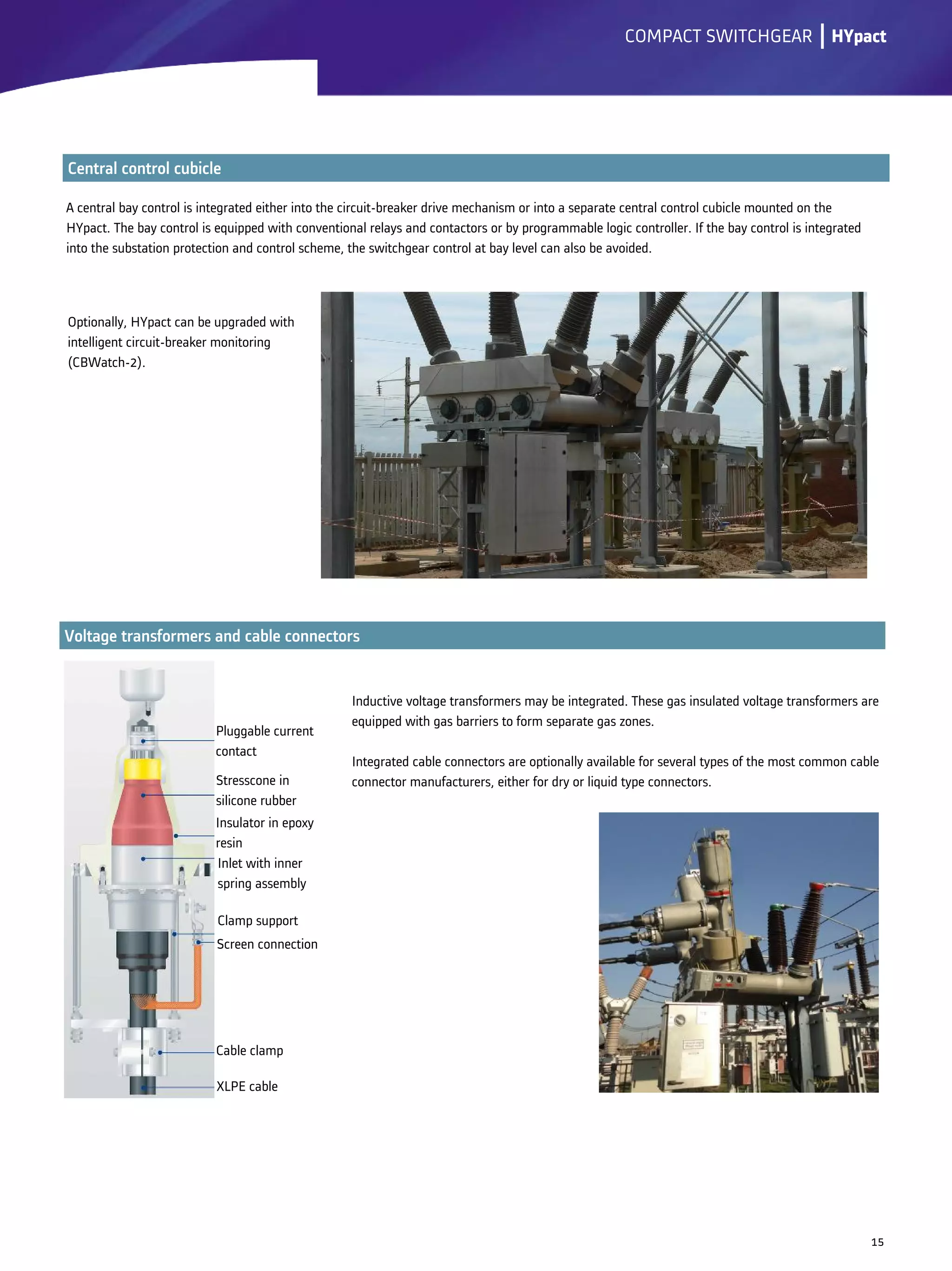 A central bay control is integrated either into the circuit-breaker drive mechanism or into a separate central control cubicle mounted on the
HYpact. The bay control is equipped with conventional relays and contactors or by programmable logic controller. If the bay control is integrated
into the substation protection and control scheme, the switchgear control at bay level can also be avoided.
lCOMPACT SWITCHGEAR
Optionally, HYpact can be upgraded with
intelligent circuit-breaker monitoring
(CBWatch-2).
15
Inductive voltage transformers may be integrated. These gas insulated voltage transformers are
equipped with gas barriers to form separate gas zones.
Integrated cable connectors are optionally available for several types of the most common cable
connector manufacturers, either for dry or liquid type connectors.
HYpact
Pluggable current
contact
Stresscone in
silicone rubber
Insulator in epoxy
resin
Inlet with inner
spring assembly
Clamp support
Screen connection
Cable clamp
XLPE cable
 