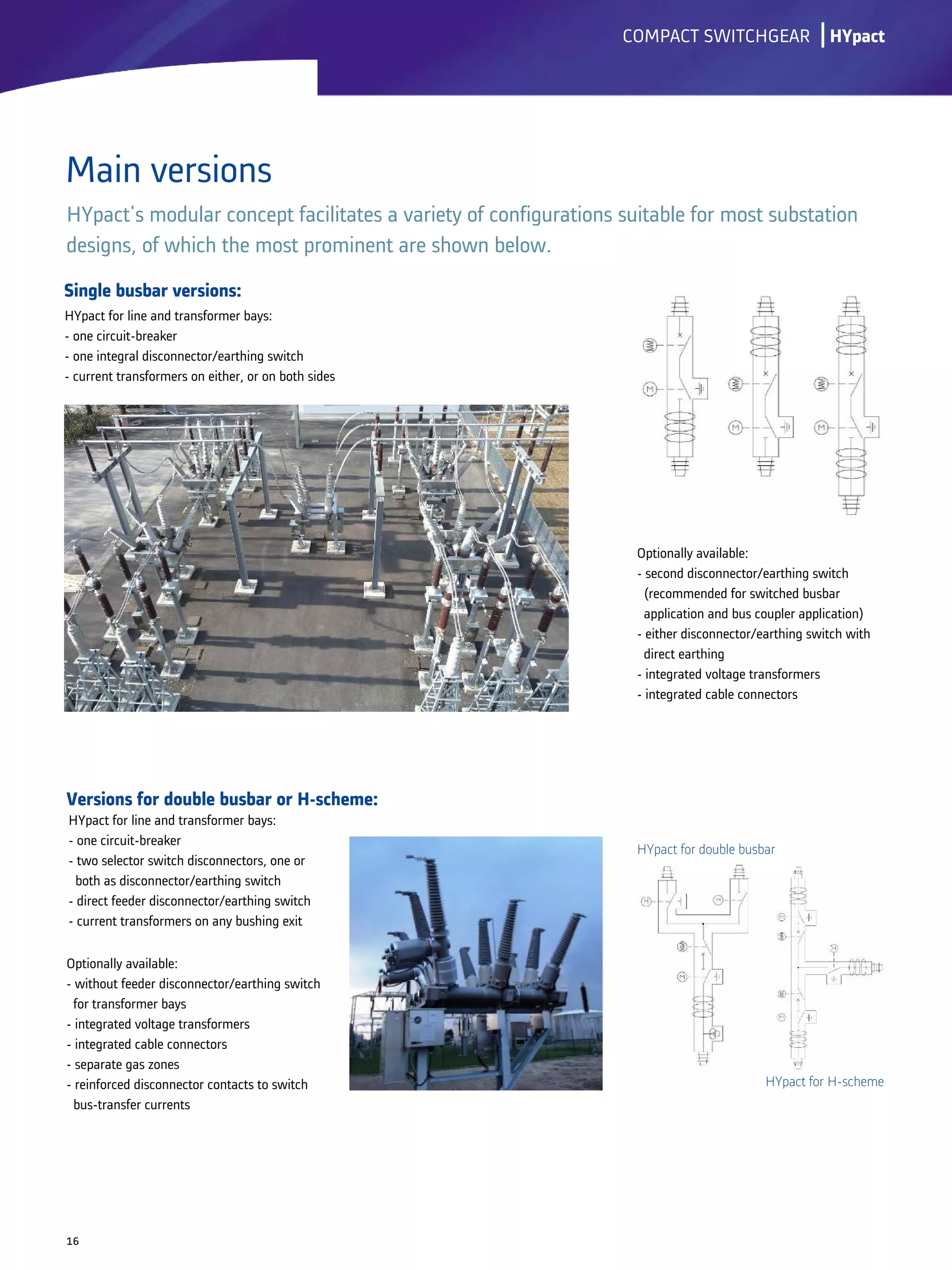 Single busbar versions:
Versions for double busbar or H-scheme:
lCOMPACT SWITCHGEAR
Main versions
16
HYpact's modular concept facilitates a variety of configurations suitable for most substation
designs, of which the most prominent are shown below.
HYpact
HYpact for line and transformer bays:
- one circuit-breaker
- one integral disconnector/earthing switch
- current transformers on either, or on both sides
HYpact for line and transformer bays:
- one circuit-breaker
- two selector switch disconnectors, one or
both as disconnector/earthing switch
- direct feeder disconnector/earthing switch
- current transformers on any bushing exit
Optionally available:
- second disconnector/earthing switch
(recommended for switched busbar
application and bus coupler application)
- either disconnector/earthing switch with
direct earthing
- integrated voltage transformers
- integrated cable connectors
Optionally available:
- without feeder disconnector/earthing switch
for transformer bays
- integrated voltage transformers
- integrated cable connectors
- separate gas zones
- reinforced disconnector contacts to switch
bus-transfer currents
HYpact for H-scheme
HYpact for double busbar
 