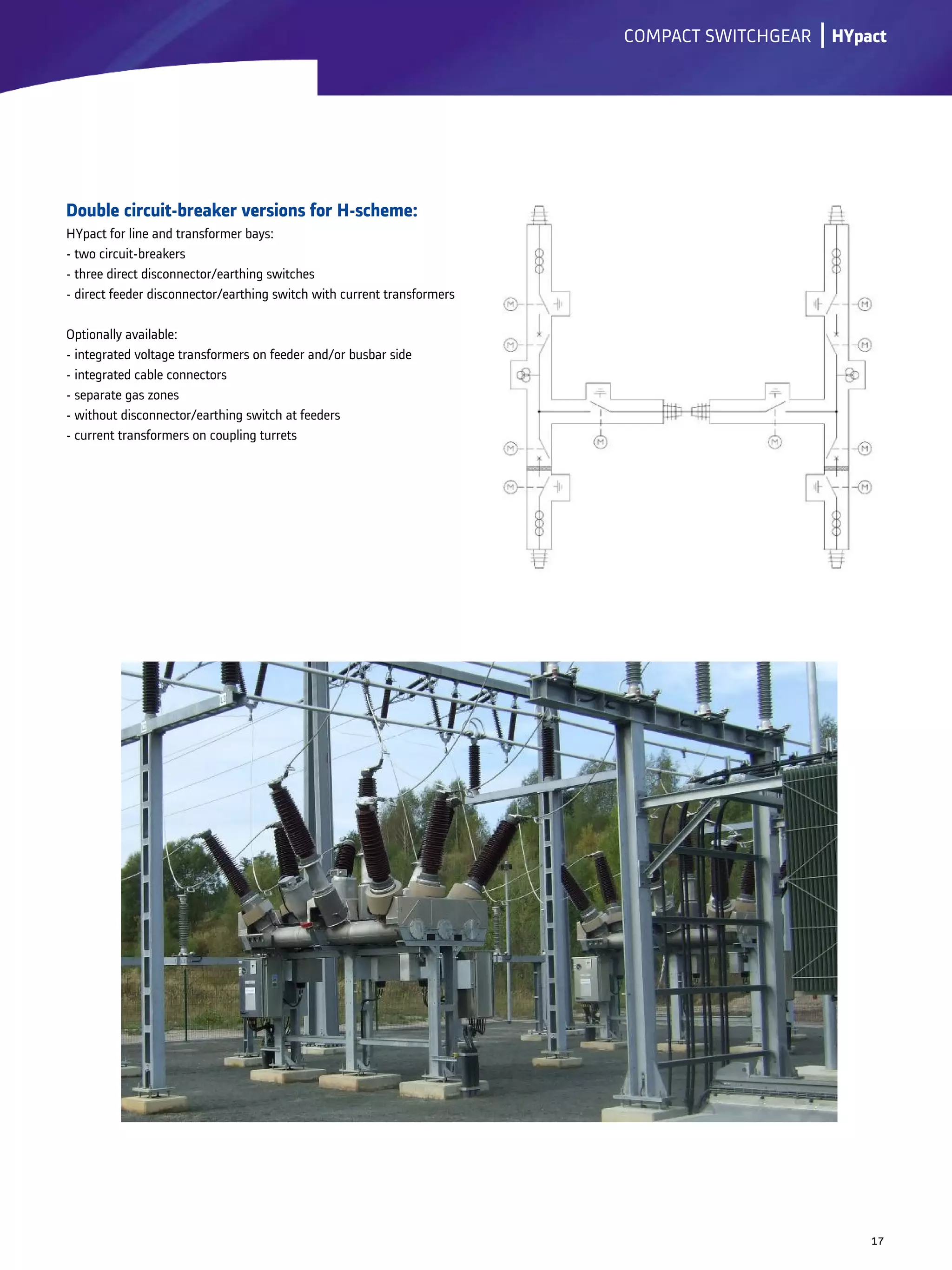 Double circuit-breaker versions for H-scheme:
HYpact for line and transformer bays:
- two circuit-breakers
- three direct disconnector/earthing switches
- direct feeder disconnector/earthing switch with current transformers
Optionally available:
- integrated voltage transformers on feeder and/or busbar side
- integrated cable connectors
- separate gas zones
- without disconnector/earthing switch at feeders
- current transformers on coupling turrets
lCOMPACT SWITCHGEAR
17
HYpact
 