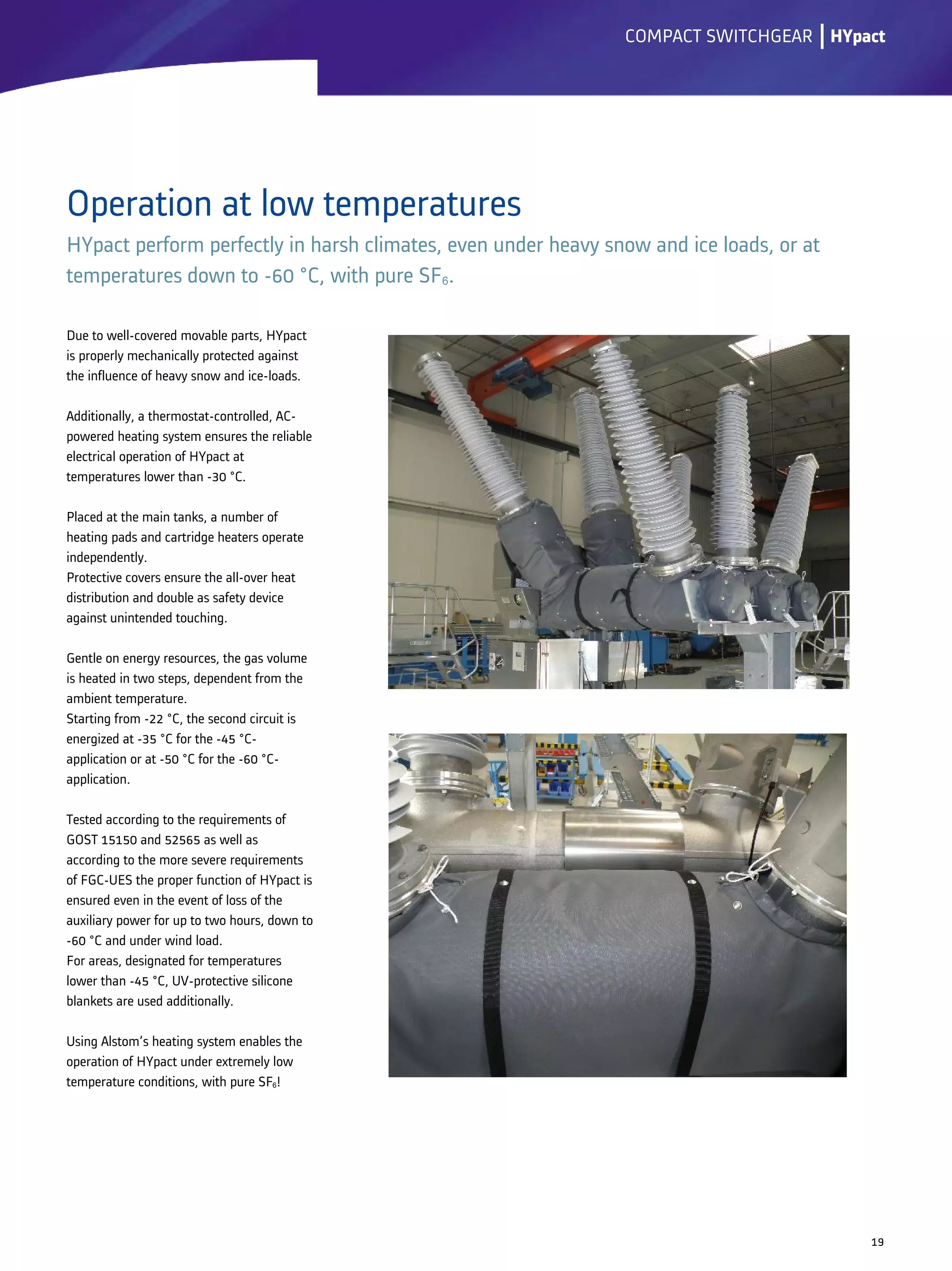 Operation at low temperatures
HYpact perform perfectly in harsh climates, even under heavy snow and ice loads, or at
temperatures down to -60 °C, with pure SF6.
lCOMPACT SWITCHGEAR
19
Due to well-covered movable parts, HYpact
is properly mechanically protected against
the influence of heavy snow and ice-loads.
Additionally, a thermostat-controlled, AC-
powered heating system ensures the reliable
electrical operation of HYpact at
temperatures lower than -30 °C.
Placed at the main tanks, a number of
heating pads and cartridge heaters operate
independently.
Protective covers ensure the all-over heat
distribution and double as safety device
against unintended touching.
Gentle on energy resources, the gas volume
is heated in two steps, dependent from the
ambient temperature.
Starting from -22 °C, the second circuit is
energized at -35 °C for the -45 °C-
application or at -50 °C for the -60 °C-
application.
Tested according to the requirements of
GOST 15150 and 52565 as well as
according to the more severe requirements
of FGC-UES the proper function of HYpact is
ensured even in the event of loss of the
auxiliary power for up to two hours, down to
-60 °C and under wind load.
For areas, designated for temperatures
lower than -45 °C, UV-protective silicone
blankets are used additionally.
Using Alstom’s heating system enables the
operation of HYpact under extremely low
temperature conditions, with pure SF6!
HYpact
 