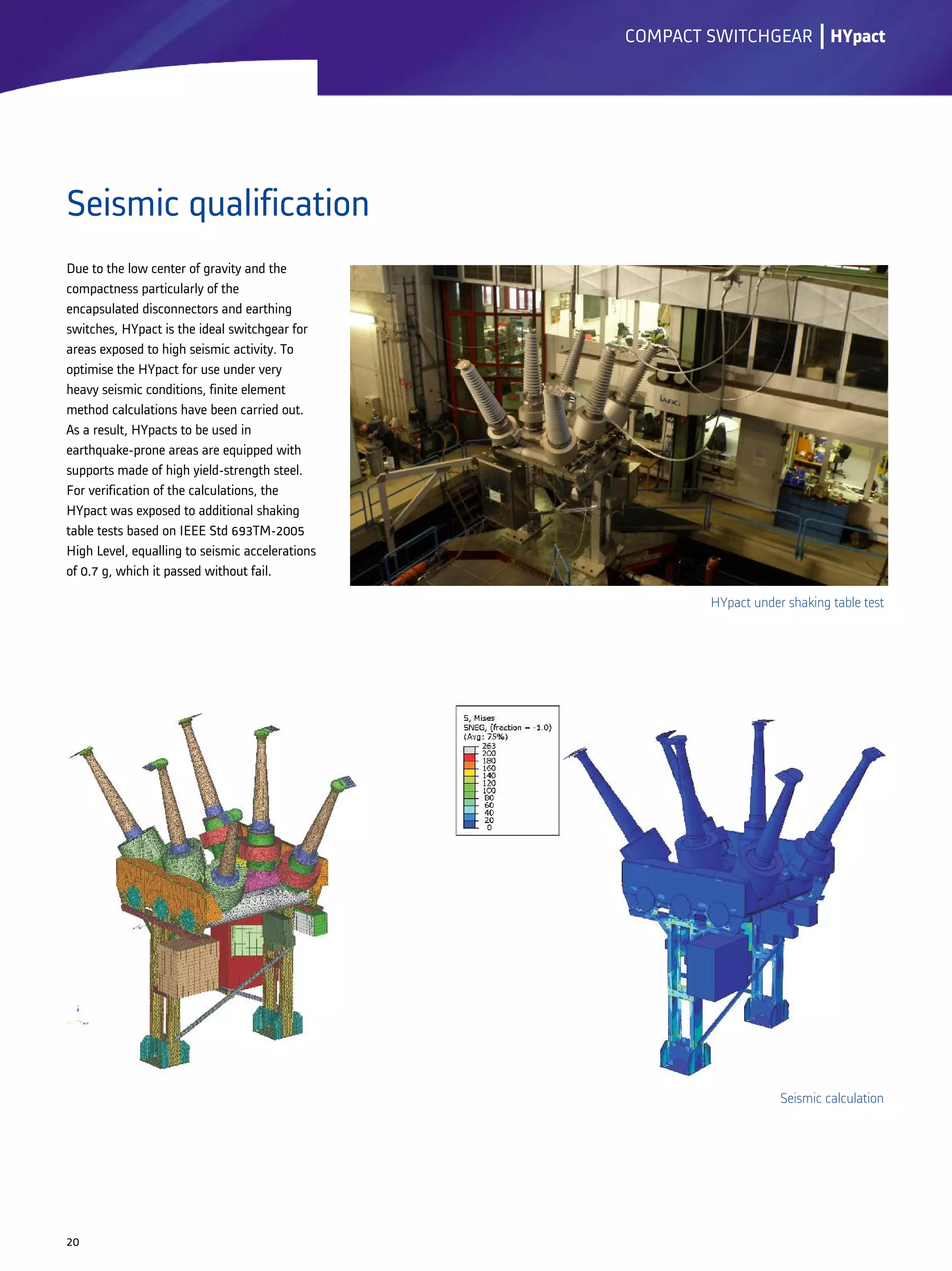 Seismic qualification
lCOMPACT SWITCHGEAR
20
Due to the low center of gravity and the
compactness particularly of the
encapsulated disconnectors and earthing
switches, HYpact is the ideal switchgear for
areas exposed to high seismic activity. To
optimise the HYpact for use under very
heavy seismic conditions, finite element
method calculations have been carried out.
As a result, HYpacts to be used in
earthquake-prone areas are equipped with
supports made of high yield-strength steel.
For verification of the calculations, the
HYpact was exposed to additional shaking
table tests based on IEEE Std 693TM-2005
High Level, equalling to seismic accelerations
of 0.7 g, which it passed without fail.
HYpact
HYpact under shaking table test
Seismic calculation
 
