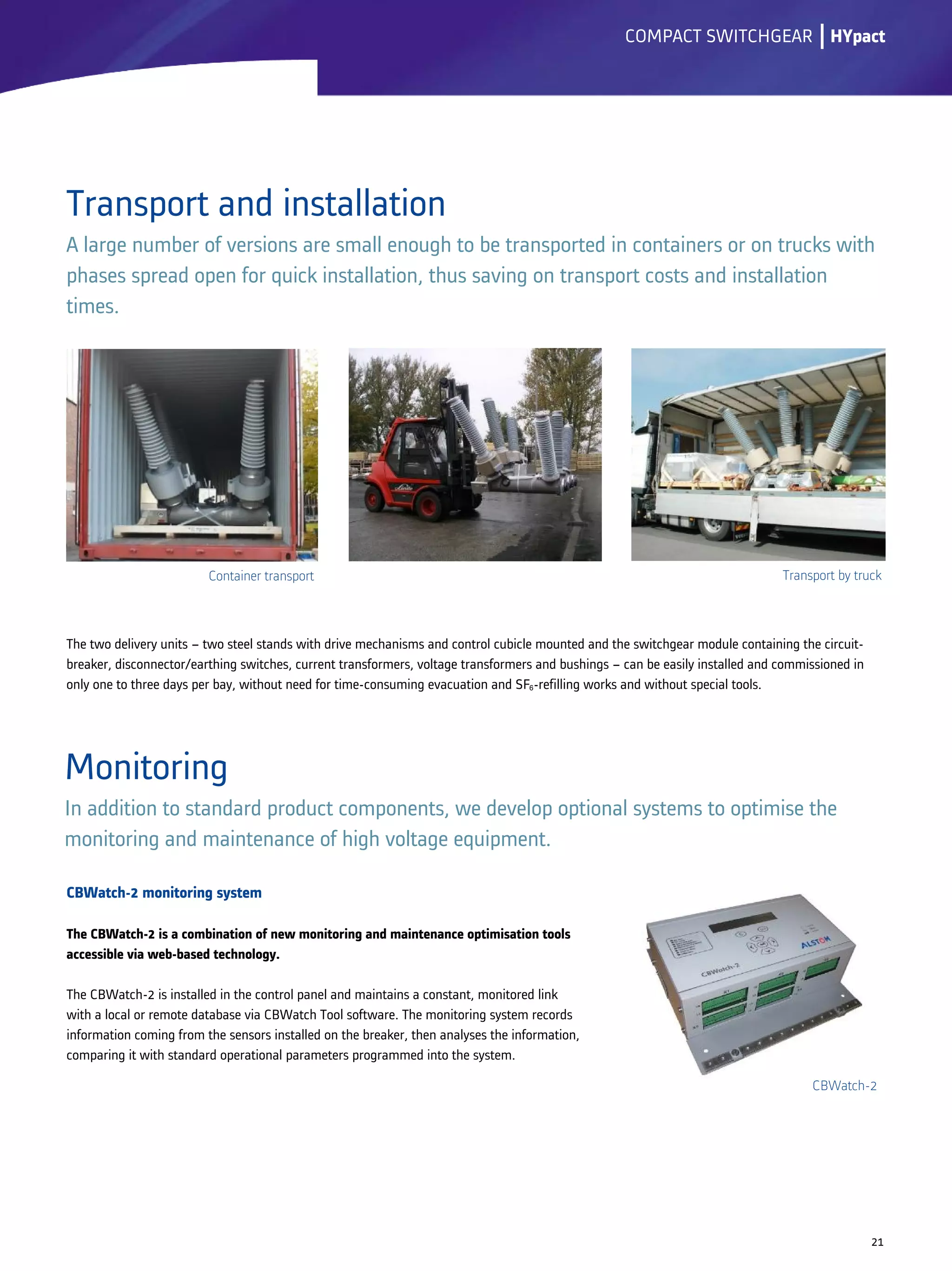 Transport and installation
A large number of versions are small enough to be transported in containers or on trucks with
phases spread open for quick installation, thus saving on transport costs and installation
times.
CBWatch-2 monitoring system
The CBWatch-2 is a combination of new monitoring and maintenance optimisation tools
accessible via web-based technology.
The CBWatch-2 is installed in the control panel and maintains a constant, monitored link
with a local or remote database via CBWatch Tool software. The monitoring system records
information coming from the sensors installed on the breaker, then analyses the information,
comparing it with standard operational parameters programmed into the system.
lCOMPACT SWITCHGEAR
Monitoring
In addition to standard product components, we develop optional systems to optimise the
monitoring and maintenance of high voltage equipment.
21
The two delivery units – two steel stands with drive mechanisms and control cubicle mounted and the switchgear module containing the circuit-
breaker, disconnector/earthing switches, current transformers, voltage transformers and bushings – can be easily installed and commissioned in
only one to three days per bay, without need for time-consuming evacuation and SF6-refilling works and without special tools.
HYpact
Container transport Transport by truck
CBWatch-2
 