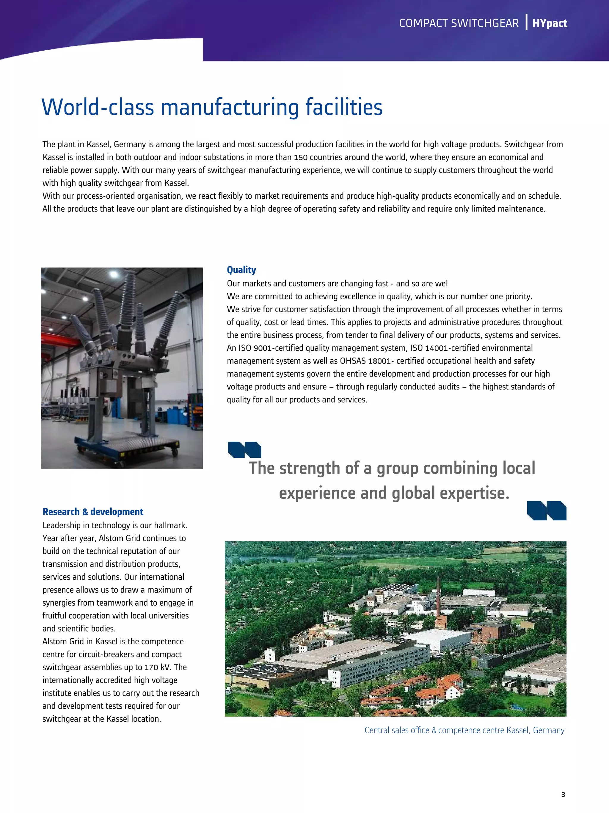 Research & development
Leadership in technology is our hallmark.
Year after year, Alstom Grid continues to
build on the technical reputation of our
transmission and distribution products,
services and solutions. Our international
presence allows us to draw a maximum of
synergies from teamwork and to engage in
fruitful cooperation with local universities
and scientific bodies.
Alstom Grid in Kassel is the competence
centre for circuit-breakers and compact
switchgear assemblies up to 170 kV. The
internationally accredited high voltage
institute enables us to carry out the research
and development tests required for our
switchgear at the Kassel location.
lCOMPACT SWITCHGEAR
World-class manufacturing facilities
3
Central sales office & competence centre Kassel, Germany
HYpact
Quality
Our markets and customers are changing fast - and so are we!
We are committed to achieving excellence in quality, which is our number one priority.
We strive for customer satisfaction through the improvement of all processes whether in terms
of quality, cost or lead times. This applies to projects and administrative procedures throughout
the entire business process, from tender to final delivery of our products, systems and services.
An ISO 9001-certified quality management system, ISO 14001-certified environmental
management system as well as OHSAS 18001- certified occupational health and safety
management systems govern the entire development and production processes for our high
voltage products and ensure – through regularly conducted audits – the highest standards of
quality for all our products and services.
The strength of a group combining local
experience and global expertise.
The plant in Kassel, Germany is among the largest and most successful production facilities in the world for high voltage products. Switchgear from
Kassel is installed in both outdoor and indoor substations in more than 150 countries around the world, where they ensure an economical and
reliable power supply. With our many years of switchgear manufacturing experience, we will continue to supply customers throughout the world
with high quality switchgear from Kassel.
With our process-oriented organisation, we react flexibly to market requirements and produce high-quality products economically and on schedule.
All the products that leave our plant are distinguished by a high degree of operating safety and reliability and require only limited maintenance.
 