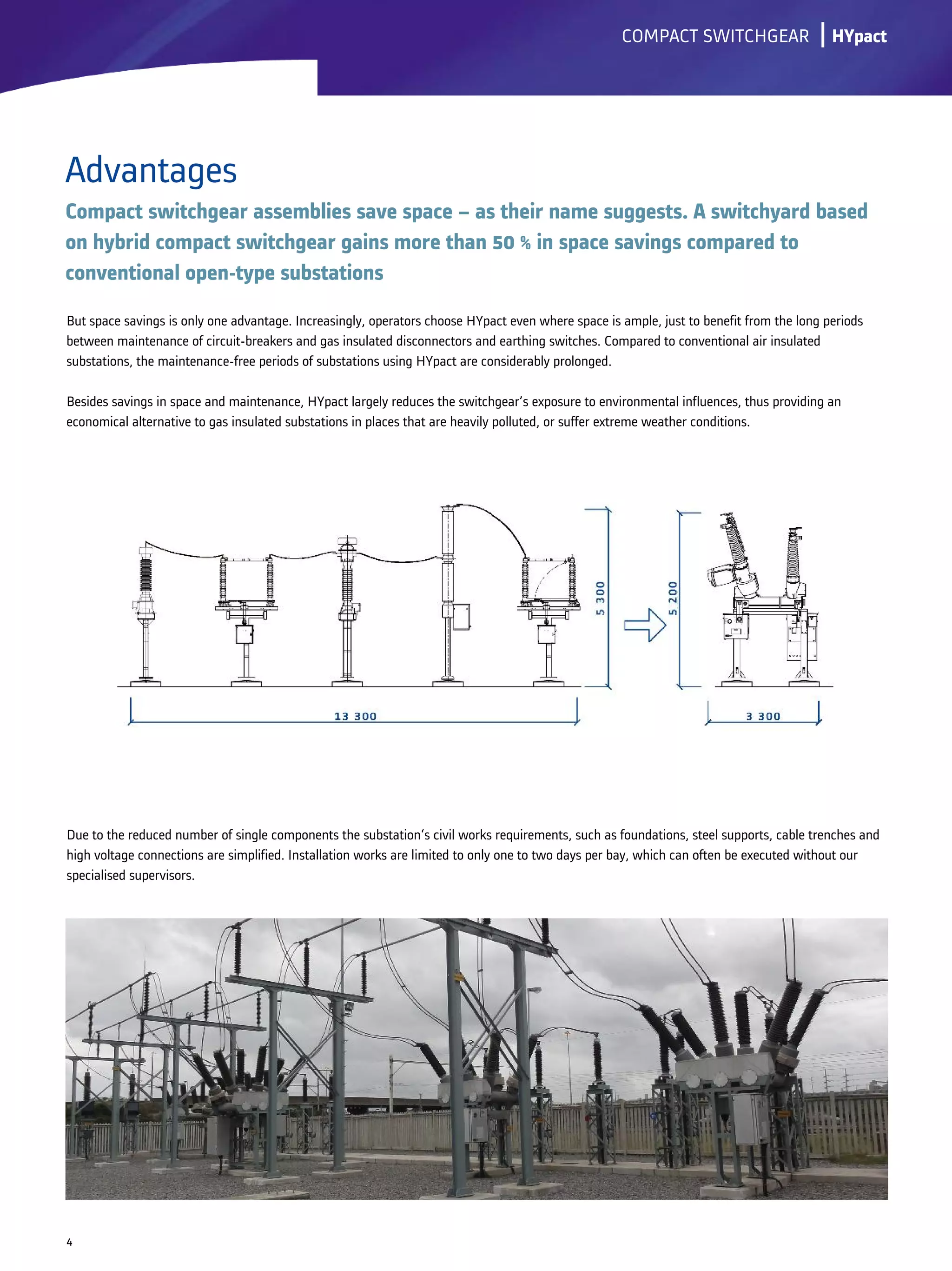 But space savings is only one advantage. Increasingly, operators choose HYpact even where space is ample, just to benefit from the long periods
between maintenance of circuit-breakers and gas insulated disconnectors and earthing switches. Compared to conventional air insulated
substations, the maintenance-free periods of substations using HYpact are considerably prolonged.
Besides savings in space and maintenance, HYpact largely reduces the switchgear’s exposure to environmental influences, thus providing an
economical alternative to gas insulated substations in places that are heavily polluted, or suffer extreme weather conditions.
lCOMPACT SWITCHGEAR
Advantages
Compact switchgear assemblies save space – as their name suggests. A switchyard based
on hybrid compact switchgear gains more than 50 % in space savings compared to
conventional open-type substations
4
Due to the reduced number of single components the substation‘s civil works requirements, such as foundations, steel supports, cable trenches and
high voltage connections are simplified. Installation works are limited to only one to two days per bay, which can often be executed without our
specialised supervisors.
HYpact
 