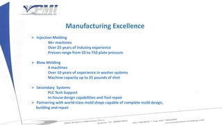Manufacturing Excellence
 Injection Molding
46+ machines
Over 25 years of industry experience
Presses range from 50 to 750 plate pressure
 Blow Molding
4 machines
Over 10 years of experience in washer systems
Machine capacity up to 25 pounds of shot
 Secondary Systems
PLC Tech Support
In-house design capabilities and Tool repair
 Partnering with world-class mold shops capable of complete mold design,
building and repair
 