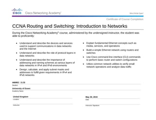 During the Cisco Networking Academy®
course, administered by the undersigned instructor, the student was
able to proficiently:
ANDREI ILIE
Student
University of Essex
Academy Name
United Kingdom
Location
Instructor
May 30, 2015
Date
Instructor Signature
• Explain fundamental Ethernet concepts such as
media, services, and operations
• Build a simple Ethernet network using routers and
switches
• Use Cisco command-line interface (CLI) commands
to perform basic router and switch configurations
• Utilize common network utilities to verify small
network operations and analyze data traffic
CCNA Routing and Switching: Introduction to Networks
Certificate of Course Completion
• Understand and describe the devices and services
used to support communications in data networks
and the Internet
• Understand and describe the role of protocol layers in
data networks
• Understand and describe the importance of
addressing and naming schemes at various layers of
data networks in IPv4 and IPv6 environments
• Design, calculate, and apply subnet masks and
addresses to fulfill given requirements in IPv4 and
IPv6 networks
 