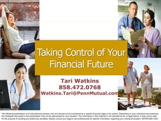 Tari Watkins
858.472.0768
Watkins.Tari@PennMutual.com
Taking Control of Your
Financial Future
The following presentation is for educational purposes only and should not be considered as a specific financial, legal or tax advice. Depending on your individual circumstances,
the strategies discussed in this presentation may not be appropriate for your situation. The information in this material is not intended as tax or legal advice. It may not be used
for the purpose of avoiding any federal tax penalties. Always consult your legal or tax professionals for specific information regarding your individual situation. A5TM-0326-12E2
 