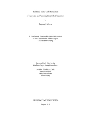 Full Band Monte Carlo Simulation
of Nanowires and Nanowire Field Effect Transistors
by
Raghuraj Hathwar
A Dissertation Presented in Partial Fulfillment
of the Requirements for the Degree
Doctor of Philosophy
Approved July 2016 by the
Graduate Supervisory Committee:
Stephen Goodnick, Chair
Marco Saraniti
Dragica Vasileska
David Ferry
ARIZONA STATE UNIVERSITY
August 2016
 