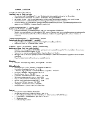 JEFFREY C. HALLOCK Pg. 2
Camp Mujuk, Pohang,South Korea
Logistics Chief Jul 2008 - Jan 2009
 Coordinated with United States Army and Contractors on scheduled maintenance for 40 vehicles
 Submitted retired vehicles to the Defense Reutilization ManagementOffice
 Accounted for over 2,000 consolidated memorandum receiptitems totaling over $218,000 with 0 losses.
 Inventoried, stored and tracked all chemical biological radiological nuclear equipment
 Informed seniors on supplyissues;ordering,receiving and shipping ofcritical supplies totaling over $30,000
 Acquired over $36,000 of morale and welfare equipment
CombatLogistics Regiment37,Okinawa, Japan
Maintenance Technician Jan 2008 - Jul 2008
 Ensured correctand accurate reporting of over 700 administrative transactions
 Work in partnership for turn-in and receiptof 150+ pieces ofground data communications equipmentevacuated to
Intermediate Maintenance Activity, civilian contractors,or adjacentsupporting activities,valued in excess of
$200,000
CombatLogistics Regiment17,Camp Pendleton,California
Radio Repair Section Head Feb 2007 - Jan 2008
 Supervised annual and postdeploymenttraining for seniors & subordinates
 Performed duties as the Range Safety Officer
1stMarine Logistics Group Forward,Camp Al-Taqaddum,Iraq
Maintenance Shop Chief Aug 2006 - Feb 2007
 Executed and managed over $436,000 in open purchase requests for supportof Communications Companyand
the base commercialization effort for Iraq
 Trained as the Maintenance Subject Matter Expert on Electronic Warfare
 Managed over $436,000 in open purchase requests for base commercialization and supportof Communications
Company
 Reported to seniors on all maintenance related functions
Education
 Diploma - Randolph High School,Randolph,MA - Jun 1995
Military Schools:
 Basic Instructor Course AssistantFacility Advisor - Mar 2013
 Curriculum Developers Course - Feb 2012
 7 Habits of HighlyEffective Facilitator for Marine Corps Base - Feb 2011
 Instructor Evaluation Training Class - Dec 2010
 Basic Instructor Course - Mar 2010
 Contacting Basics for Contracting Officers - Feb 2008
 Maintenance ManagementCourse - April 2005
 Ground Data Maintenance Chief Course - 2004 – 2005
 Ground Data Technician Course - 2003 – 2004
 GovernmentVehicle License - Feb 1997
 Telephone Switchboard Course - Feb 1996
 Basic Electronics Course - Oct 1995 - Feb 1996
Awards:
 Navy Commendation Medal - April 2009
 Navy & Marine Corps AchievementMedal - Mar 2013
 6 - Marine Corps Good ConductMedal for 20 years of Honorable and Faithful Service
 2 - Certificate of Commendation - April 2003 / Dec 2011
 2 - Meritorious Mast
 3 - Letters of Appreciation
 
