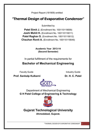 “THERMAL DESIGN OF EVAPORATIVE CONDENSER” i
Project Report (181909) entitled
“Thermal Design of Evaporative Condenser”
Submitted by
Patel Simit J. (Enrollment No. 100110119009)
Joshi Mohit H. (Enrollment No. 100110119011)
Patel Raghav S. (Enrollment No. 100110119012)
Chauhan Ronit A. (Enrollment No. 100110119049)
Academic Year 2013-14
(Second Semester)
In partial fulfillment of the requirements for
Bachelor of Mechanical Engineering
Faculty Guide Industry Guide
Prof. Sankalp Kulkarni Dr. H. C. Patel
Department of Mechanical Engineering
G H Patel College of Engineering & Technology
Gujarat Technological University
Ahmedabad, Gujarat.
 