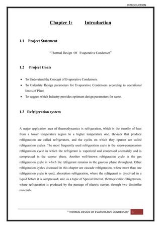 INTRODUCTION
“THERMAL DESIGN OF EVAPORATIVE CONDENSER” 1
Chapter 1: Introduction
1.1 Project Statement
“Thermal Design Of Evaporative Condenser”
1.2 Project Goals
 To Understand the Concept of Evaporative Condensers.
 To Calculate Design parameters for Evaporative Condensers according to operational
limits of Plant.
 To suggest which Industry provides optimum design parameters for same.
1.3 Refrigeration system
A major application area of thermodynamics is refrigeration, which is the transfer of heat
from a lower temperature region to a higher temperature one. Devices that produce
refrigeration are called refrigerators, and the cycles on which they operate are called
refrigeration cycles. The most frequently used refrigeration cycle is the vapor-compression
refrigeration cycle in which the refrigerant is vaporized and condensed alternately and is
compressed in the vapour phase. Another well-known refrigeration cycle is the gas
refrigeration cycle in which the refrigerant remains in the gaseous phase throughout. Other
refrigeration cycles discussed in this chapter are cascade refrigeration, where more than one
refrigeration cycle is used; absorption refrigeration, where the refrigerant is dissolved in a
liquid before it is compressed; and, as a topic of Special Interest, thermoelectric refrigeration,
where refrigeration is produced by the passage of electric current through two dissimilar
materials.
 