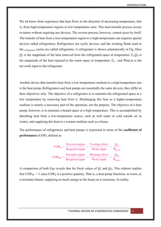 INTRODUCTION
“THERMAL DESIGN OF EVAPORATIVE CONDENSER” 2
We all know from experience that heat flows in the direction of decreasing temperature, that
is, from high-temperature regions to low-temperature ones. This heat-transfer process occurs
in nature without requiring any devices. The reverse process, however, cannot occur by itself.
The transfer of heat from a low-temperature region to a high-temperature one requires special
devices called refrigerators. Refrigerators are cyclic devices, and the working fluids used in
the refrigeration cycles are called refrigerants. A refrigerator is shown schematically in Fig. Here
QL is the magnitude of the heat removed from the refrigerated space at temperature TL,QH is
the magnitude of the heat rejected to the warm space at temperature TH , and Wnet,in is the
net work input to the refrigerator.
Another device that transfers heat from a low-temperature medium to a high-temperature one
is the heat pump. Refrigerators and heat pumps are essentially the same devices; they differ in
their objectives only. The objective of a refrigerator is to maintain the refrigerated space at a
low temperature by removing heat from it. Discharging this heat to a higher-temperature
medium is merely a necessary part of the operation, not the purpose. The objective of a heat
pump, however, is to maintain a heated space at a high temperature. This is accomplished by
absorbing heat from a low-temperature source, such as well water or cold outside air in
winter, and supplying this heat to a warmer medium such as a house.
The performance of refrigerators and heat pumps is expressed in terms of the coefficient of
performance (COP), defined as
A comparison of both Eqs reveals that for fixed values of QL and QH. This relation implies
that COPHP = 1 since COPR is a positive quantity. That is, a heat pump functions, at worst, as
a resistance heater, supplying as much energy to the house as it consumes. In reality.
 