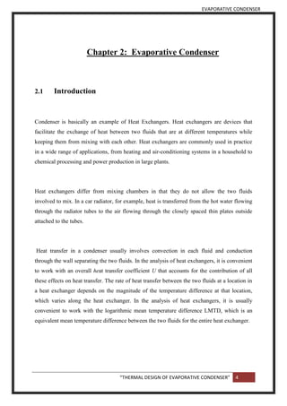 EVAPORATIVE CONDENSER
“THERMAL DESIGN OF EVAPORATIVE CONDENSER” 4
Chapter 2: Evaporative Condenser
2.1 Introduction
Condenser is basically an example of Heat Exchangers. Heat exchangers are devices that
facilitate the exchange of heat between two fluids that are at different temperatures while
keeping them from mixing with each other. Heat exchangers are commonly used in practice
in a wide range of applications, from heating and air-conditioning systems in a household to
chemical processing and power production in large plants.
Heat exchangers differ from mixing chambers in that they do not allow the two fluids
involved to mix. In a car radiator, for example, heat is transferred from the hot water flowing
through the radiator tubes to the air flowing through the closely spaced thin plates outside
attached to the tubes.
Heat transfer in a condenser usually involves convection in each fluid and conduction
through the wall separating the two fluids. In the analysis of heat exchangers, it is convenient
to work with an overall heat transfer coefficient U that accounts for the contribution of all
these effects on heat transfer. The rate of heat transfer between the two fluids at a location in
a heat exchanger depends on the magnitude of the temperature difference at that location,
which varies along the heat exchanger. In the analysis of heat exchangers, it is usually
convenient to work with the logarithmic mean temperature difference LMTD, which is an
equivalent mean temperature difference between the two fluids for the entire heat exchanger.
 