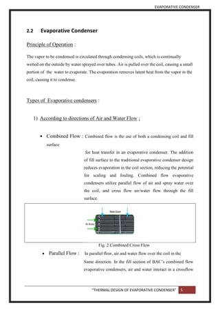 EVAPORATIVE CONDENSER
“THERMAL DESIGN OF EVAPORATIVE CONDENSER” 5
2.2 Evaporative Condenser
Principle of Operation :
The vapor to be condensed is circulated through condensing coils, which is continually
wetted on the outside by water sprayed over tubes. Air is pulled over the coil, causing a small
portion of the water to evaporate. The evaporation removes latent heat from the vapor in the
coil, causing it to condense.
Types of Evaporative condensers :
1) According to directions of Air and Water Flow :
 Combined Flow : Combined flow is the use of both a condensing coil and fill
surface
for heat transfer in an evaporative condenser. The addition
of fill surface to the traditional evaporative condenser design
reduces evaporation in the coil section, reducing the potential
for scaling and fouling. Combined flow evaporative
condensers utilize parallel flow of air and spray water over
the coil, and cross flow air/water flow through the fill
surface.
Fig. 2 Combined Cross Flow
 Parallel Flow : In parallel flow, air and water flow over the coil in the
Same direction. In the fill section of BAC’s combined flow
evaporative condensers, air and water interact in a crossflow
 