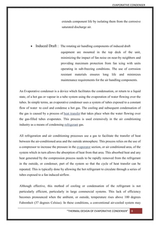 EVAPORATIVE CONDENSER
“THERMAL DESIGN OF EVAPORATIVE CONDENSER” 8
extends component life by isolating them from the corrosive
saturated discharge air.
 Induced Draft : The rotating air handling components of induced draft
equipment are mounted in the top deck of the unit,
minimizing the impact of fan noise on near-by neighbors and
providing maximum protection from fan icing with units
operating in sub-freezing conditions. The use of corrosion
resistant materials ensures long life and minimizes
maintenance requirements for the air handling components.
An Evaporative condenser is a device which facilitates the condensation, or return to a liquid
state, of a hot gas or vapour in a tube system using the evaporation of water flowing over the
tubes. In simple terms, an evaporative condenser uses a system of tubes exposed to a constant
flow of water to cool and condense a hot gas. The cooling and subsequent condensation of
the gas is caused by a process of heat transfer that takes place when the water flowing over
the gas-filled tubes evaporates. This process is used extensively in the air conditioning
industry as a means of condensing refrigerant gas.
All refrigeration and air conditioning processes use a gas to facilitate the transfer of heat
between the air-conditioned area and the outside atmosphere. This process relies on the use of
a compressor to increase the pressure in the evaporator section, or air conditioned area, of the
system which in turn allows the absorption of heat from that area. This absorbed heat and any
heat generated by the compression process needs to be rapidly removed from the refrigerant
in the outside, or condenser, part of the system so that the cycle of heat transfer can be
repeated. This is typically done by allowing the hot refrigerant to circulate through a series of
tubes exposed to a fan induced airflow.
Although effective, this method of cooling or condensation of the refrigerant is not
particularly efficient, particularly in large commercial systems. This lack of efficiency
becomes pronounced when the ambient, or outside, temperature rises above 100 degrees
Fahrenheit (37 degrees Celsius). In these conditions, a conventional air-cooled system may
 