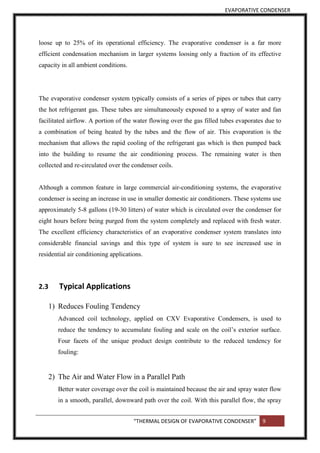 EVAPORATIVE CONDENSER
“THERMAL DESIGN OF EVAPORATIVE CONDENSER” 9
loose up to 25% of its operational efficiency. The evaporative condenser is a far more
efficient condensation mechanism in larger systems loosing only a fraction of its effective
capacity in all ambient conditions.
The evaporative condenser system typically consists of a series of pipes or tubes that carry
the hot refrigerant gas. These tubes are simultaneously exposed to a spray of water and fan
facilitated airflow. A portion of the water flowing over the gas filled tubes evaporates due to
a combination of being heated by the tubes and the flow of air. This evaporation is the
mechanism that allows the rapid cooling of the refrigerant gas which is then pumped back
into the building to resume the air conditioning process. The remaining water is then
collected and re-circulated over the condenser coils.
Although a common feature in large commercial air-conditioning systems, the evaporative
condenser is seeing an increase in use in smaller domestic air conditioners. These systems use
approximately 5-8 gallons (19-30 litters) of water which is circulated over the condenser for
eight hours before being purged from the system completely and replaced with fresh water.
The excellent efficiency characteristics of an evaporative condenser system translates into
considerable financial savings and this type of system is sure to see increased use in
residential air conditioning applications.
2.3 Typical Applications
1) Reduces Fouling Tendency
Advanced coil technology, applied on CXV Evaporative Condensers, is used to
reduce the tendency to accumulate fouling and scale on the coil’s exterior surface.
Four facets of the unique product design contribute to the reduced tendency for
fouling:
2) The Air and Water Flow in a Parallel Path
Better water coverage over the coil is maintained because the air and spray water flow
in a smooth, parallel, downward path over the coil. With this parallel flow, the spray
 