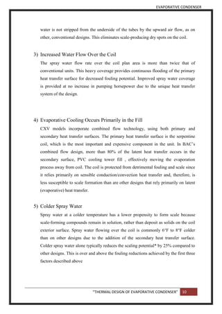 EVAPORATIVE CONDENSER
“THERMAL DESIGN OF EVAPORATIVE CONDENSER” 10
water is not stripped from the underside of the tubes by the upward air flow, as on
other, conventional designs. This eliminates scale-producing dry spots on the coil.
3) Increased Water Flow Over the Coil
The spray water flow rate over the coil plan area is more than twice that of
conventional units. This heavy coverage provides continuous flooding of the primary
heat transfer surface for decreased fouling potential. Improved spray water coverage
is provided at no increase in pumping horsepower due to the unique heat transfer
system of the design.
4) Evaporative Cooling Occurs Primarily in the Fill
CXV models incorporate combined flow technology, using both primary and
secondary heat transfer surfaces. The primary heat transfer surface is the serpentine
coil, which is the most important and expensive component in the unit. In BAC’s
combined flow design, more than 80% of the latent heat transfer occurs in the
secondary surface, PVC cooling tower fill , effectively moving the evaporation
process away from coil. The coil is protected from detrimental fouling and scale since
it relies primarily on sensible conduction/convection heat transfer and, therefore, is
less susceptible to scale formation than are other designs that rely primarily on latent
(evaporative) heat transfer.
5) Colder Spray Water
Spray water at a colder temperature has a lower propensity to form scale because
scale-forming compounds remain in solution, rather than deposit as solids on the coil
exterior surface. Spray water flowing over the coil is commonly 6°F to 8°F colder
than on other designs due to the addition of the secondary heat transfer surface.
Colder spray water alone typically reduces the scaling potential* by 25% compared to
other designs. This is over and above the fouling reductions achieved by the first three
factors described above
 