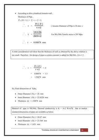 “THERMAL DESIGN OF EVAPORATIVE CONDENSER” 19
 According to thin cylindrical formula wall ,
Thickness of Pipe ,
P I ( D × L ) = Ʈ × t × 2 × L
.
.
. t = ( Assume Diameter of Pipe is 26 mm. )
.
.
. t = For SS (304) Tensile stress is 205 Mpa.
.
.
. t = 0.08878 mm
A little consideration will show that the thickness of wall as obtained by the above relation is
too small. Therefore , for design of pipes a certain constant is added for SS(304) , It is 1.5 .
.
.
. t = + C
= 0.08878 + 1.5
= 1.58878 mm
So, Final dimensions of Tube,
 Outer Diameter ( Do ) = 26 mm
 Inner Diameter ( Di ) = 22.8224 mm
 Thickness (t) = 1.58878 mm
Material of pipe is SS(304), Thermal conductivity is K = 16.2 W/m2
K . But in market
standard dimensions of pipes are available as below.
 Outer Diameter ( Do ) = 26.67 mm
 Inner Diameter ( Di ) = 23.368 mm
 Thickness (t) = 1.651 mm
 