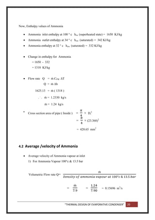 “THERMAL DESIGN OF EVAPORATIVE CONDENSER” 20
Now, Enthalpy values of Ammonia
 Ammonia inlet enthalpy at 100 ° c hiw (superheated state) = 1650 KJ/kg
 Ammonia outlet enthalpy at 34 ° c how (saturated) = 342 KJ/kg
 Ammonia enthalpy at 32 ° c how (saturated) = 332 KJ/kg
 Change in enthalpy for Ammonia
= 1650 - 332
= 1318 KJ/kg
 Flow rate Q = ṁ CPW ΔT
Q = ṁ Δh
1625.13 = ṁ ( 1318 )
. .
. ṁ = 1.2330 kg/s
ṁ = 1.24 kg/s

Cross section area of pipe ( Inside ) = × Di
2
= × (23.368)2
= 428.65 mm2
4.2 Average /velocity of Ammonia
 Average velocity of Ammonia vapour at inlet
1) For Ammonia Vapour 100°c & 13.5 bar
Volumetric Flow rate Q=
= = = 0.15696 m3
/s
 
