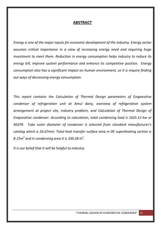 “THERMAL DESIGN OF EVAPORATIVE CONDENSER” iii
ABSTRACT
Energy is one of the major inputs for economic development of the industry. Energy sector
assumes critical importance in a view of increasing energy need and requiring huge
investment to meet them. Reduction in energy consumption helps industry to reduce its
energy bill, improve system performance and enhance its competitive position. Energy
consumption also has a significant impact on human environment, so it is require finding
out ways of decreasing energy consumption.
This report contains the Calculation of Thermal Design parameters of Evaporative
condenser of refrigeration unit at Amul dairy, overview of refrigeration system
arrangement at project site, industry problem, and Calculation of Thermal Design of
Evaporative condenser. According to calculation, total condensing load is 1625.13 kw or
463TR. Tube outer diameter of condenser is selected from standard manufacturer’s
catalog which is 26.67mm. Total heat transfer surface area in DE superheating section is
8.15m2
and in condensing area it is 330.28 m2
.
It is our belief that it will be helpful to industry.
 