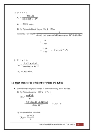 “THERMAL DESIGN OF EVAPORATIVE CONDENSER” 21
 Q = V × A
Vi =
Vi = 366.18 m/sec
2) For Ammonia Liquid Vapour 34°c & 13.5 bar
Volumetric Flow rate Q=
=
= = 2.105 × 10 -3
m3
/s
 Q = V × A
Vi =
Vi = 4.911 m/sec
4.3 Heat Transfer co-efficient for inside the tubes
 Calculation for Reynolds number of ammonia flowing inside the tube
1) For Ammonia vapour ( 100° c - 34° c )
(Re)v =
= = 4.56 × 106
2) For Ammonia at saturation
(Re)s =
 
