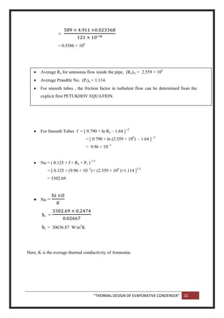 “THERMAL DESIGN OF EVAPORATIVE CONDENSER” 22
=
= 0.5586 × 106
 Average Re for ammonia flow inside the pipe, (Re)A = 2.559 × 106
 Average Prandtle No. (Pr)a = 1.114.
 For smooth tubes , the friction factor in turbulent flow can be determined from the
explicit first PETUKHOV EQUATION.
 For Smooth Tubes f = [ 0.790 × ln Re – 1.64 ] -2
= [ 0.790 × ln (2.559 × 106
) – 1.64 ] -2
= 9.96 × 10- 3
 Nu = ( 0.125 × f × Re × Pr ) 1/3
= [ 0.125 × (9.96 × 10- 3
) × (2.559 × 106
)×1.114 ]1/3
= 3302.69
 Nu =
hi =
hi = 30636.87 W/m2
K
Here, K is the average thermal conductivity of Ammonia.
 