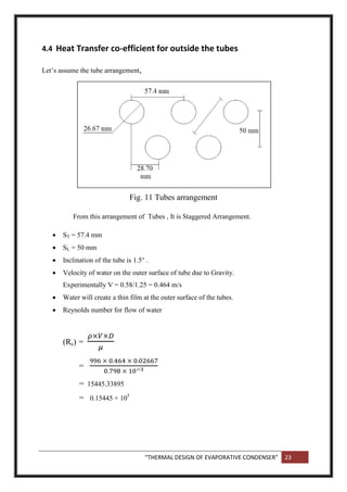 “THERMAL DESIGN OF EVAPORATIVE CONDENSER” 23
4.4 Heat Transfer co-efficient for outside the tubes
Let’s assume the tube arrangement,
Fig. 11 Tubes arrangement
From this arrangement of Tubes , It is Staggered Arrangement.
 ST = 57.4 mm
 SL = 50 mm
 Inclination of the tube is 1.5° .
 Velocity of water on the outer surface of tube due to Gravity.
Experimentally V = 0.58/1.25 = 0.464 m/s
 Water will create a thin film at the outer surface of the tubes.
 Reynolds number for flow of water
(Re) =
=
= 15445.33895
= 0.15445 × 105
 