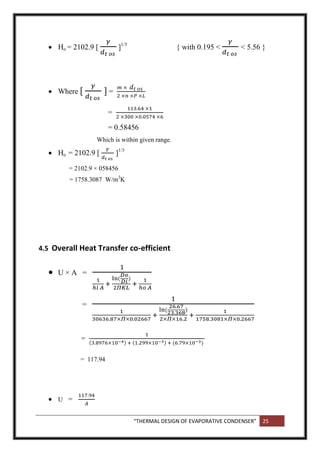 “THERMAL DESIGN OF EVAPORATIVE CONDENSER” 25
 Ho = 2102.9 [ ]1/3
{ with 0.195 < < 5.56 }
 Where [ ] =
=
= 0.58456
Which is within given range.
 Ho = 2102.9 [ ]1/3
= 2102.9 × 058456
= 1758.3087 W/m2
K
4.5 Overall Heat Transfer co-efficient
 U × A =
=
=
= 117.94
 U =
 