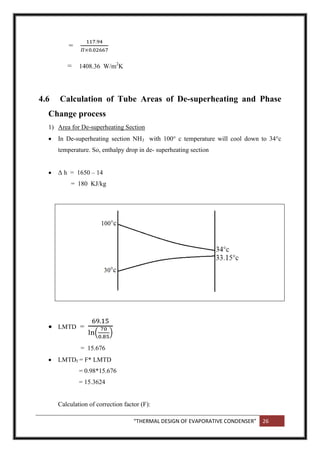 “THERMAL DESIGN OF EVAPORATIVE CONDENSER” 26
=
= 1408.36 W/m2
K
4.6 Calculation of Tube Areas of De-superheating and Phase
Change process
1) Area for De-superheating Section
 In De-superheating section NH3 with 100° c temperature will cool down to 34°c
temperature. So, enthalpy drop in de- superheating section
 Δ h = 1650 – 14
= 180 KJ/kg
 LMTD =
( )
= 15.676
 LMTDf = F* LMTD
= 0.98*15.676
= 15.3624
Calculation of correction factor (F):
 