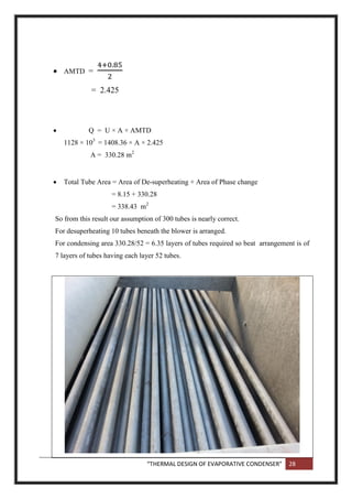 “THERMAL DESIGN OF EVAPORATIVE CONDENSER” 28
 AMTD =
= 2.425
 Q = U × A × AMTD
1128 × 103
= 1408.36 × A × 2.425
A = 330.28 m2
 Total Tube Area = Area of De-superheating + Area of Phase change
= 8.15 + 330.28
= 338.43 m2
So from this result our assumption of 300 tubes is nearly correct.
For desuperheating 10 tubes beneath the blower is arranged.
For condensing area 330.28/52 = 6.35 layers of tubes required so beat arrangement is of
7 layers of tubes having each layer 52 tubes.
 