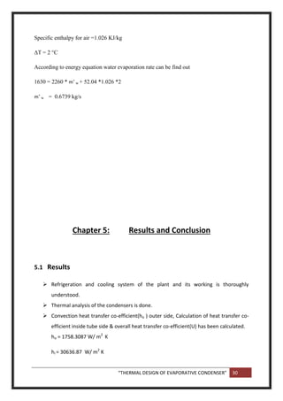 “THERMAL DESIGN OF EVAPORATIVE CONDENSER” 30
Specific enthalpy for air =1.026 KJ/kg
ΔT = 2 °C
According to energy equation water evaporation rate can be find out
1630 = 2260 * m˚ w + 52.04 *1.026 *2
m˚ w = 0.6739 kg/s
Chapter 5: Results and Conclusion
5.1 Results
 Refrigeration and cooling system of the plant and its working is thoroughly
understood.
 Thermal analysis of the condensers is done.
 Convection heat transfer co-efficient(ho ) outer side, Calculation of heat transfer co-
efficient inside tube side & overall heat transfer co-efficient(U) has been calculated.
ho = 1758.3087 W/ m2
K
hi = 30636.87 W/ m2
K
 