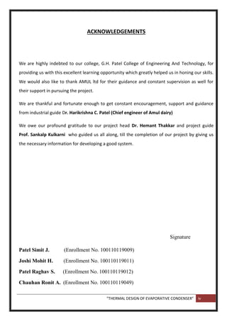“THERMAL DESIGN OF EVAPORATIVE CONDENSER” iv
ACKNOWLEDGEMENTS
We are highly indebted to our college, G.H. Patel College of Engineering And Technology, for
providing us with this excellent learning opportunity which greatly helped us in honing our skills.
We would also like to thank AMUL ltd for their guidance and constant supervision as well for
their support in pursuing the project.
We are thankful and fortunate enough to get constant encouragement, support and guidance
from industrial guide Dr. Harikrishna C. Patel (Chief engineer of Amul dairy)
We owe our profound gratitude to our project head Dr. Hemant Thakkar and project guide
Prof. Sankalp Kulkarni who guided us all along, till the completion of our project by giving us
the necessary information for developing a good system.
Signature
Patel Simit J. (Enrollment No. 100110119009)
Joshi Mohit H. (Enrollment No. 100110119011)
Patel Raghav S. (Enrollment No. 100110119012)
Chauhan Ronit A. (Enrollment No. 100110119049)
 