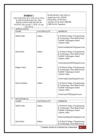 “THERMAL DESIGN OF EVAPORATIVE CONDENSER” 32
FORM 1
THE PATENTS ACT 1970 (39 of 1970)
& THE PATENTS RULES, 2003
APPLICATION FOR GRANT OF
PATENT [See section 7, 54 & 135 and
rule 20(1)]
(FOR OFFICE USE ONLY).
Application No: 010593
Filing Date: 05/05/2014
Amount of Fee Paid:1000INR
CBR No:44 Signature:
1 APPLICANT(S)
NAME NATIONALITY ADDRESS
Mohit Joshi
Simit Patel
Raghav Patel
Ronit Chauhan
Indian
Indian
Indian
Indian
G H Patel College of Engineering
& Technology, Near Bakrol Gate,
Vallabh Vidyanagar,Anand
Gujarat, India.
Email:mohithjoshi19@gmail.com,
G H Patel College of Engineering
& Technology, Near Bakrol Gate,
Vallabh Vidyanagar,Anand
Gujarat, India.
Email:patelsimit649@gmail.com,
G H Patel College of Engineering
& Technology, Near Bakrol Gate,
Vallabh Vidyanagar,Anand
Gujarat, India.
Email:raghavspatel@gmail.com,
G H Patel College of Engineering
& Technology, Near Bakrol Gate,
Vallabh Vidyanagar,Anand
Gujarat, India.
Email:ronit7050@gmail.com,
2 INVENTOR (S)
NAME NATIONALITY ADDRESS
Mohit Joshi
Simit Patel
Indian
Indian
G H Patel College of Engineering
& Technology, Near Bakrol Gate,
Vallabh Vidyanagar,Anand
Gujarat, India.
Email:mohithjoshi19@gmail.com,
G H Patel College of Engineering
& Technology, Near Bakrol Gate,
 