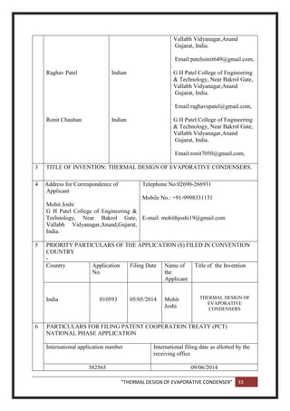 “THERMAL DESIGN OF EVAPORATIVE CONDENSER” 33
Raghav Patel
Ronit Chauhan
Indian
Indian
Vallabh Vidyanagar,Anand
Gujarat, India.
Email:patelsimit649@gmail.com,
G H Patel College of Engineering
& Technology, Near Bakrol Gate,
Vallabh Vidyanagar,Anand
Gujarat, India.
Email:raghavspatel@gmail.com,
G H Patel College of Engineering
& Technology, Near Bakrol Gate,
Vallabh Vidyanagar,Anand
Gujarat, India.
Email:ronit7050@gmail.com,
3 TITLE OF INVENTION: THERMAL DESIGN OF EVAPORATIVE CONDENSERS.
4 Address for Correspondence of
Applicant
Mohit Joshi
G H Patel College of Engineering &
Technology, Near Bakrol Gate,
Vallabh Vidyanagar,Anand,Gujarat,
India.
Telephone No:02690-266931
Mobile No.: +91-9998331131
E-mail: mohithjoshi19@gmail.com
5 PRIORITY PARTICULARS OF THE APPLICATION (S) FILED IN CONVENTION
COUNTRY
-
Country Application
No.
Filing Date Name of
the
Applicant
Title of the Invention
India 010593 05/05/2014 Mohit
Joshi
THERMAL DESIGN OF
EVAPORATIVE
CONDENSERS
6 PARTICULARS FOR FILING PATENT COOPERATION TREATY (PCT)
NATIONAL PHASE APPLICATION
International application number International filing date as allotted by the
receiving office
382565 09/06/2014
 