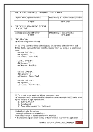 “THERMAL DESIGN OF EVAPORATIVE CONDENSER” 34
7 PARTICULARS FOR FILING DIVISIONAL APPLICATION
Original (First) application number Date of filing of Original (first) application
010593 01/02/2014
8 PARTICULARS FOR FILING PATENT
OF ADDITION
Main application/patent Number
010593
Date of filing of main application
17/03/2014
9 DECLARATION :
(i) Declaration by the inventor(s)
We the above named inventors are the true and first inventors for this invention and
declare that the applicant herein is one of the true inventors and assigned as an applicant
by us.
(a) Date: 05/05/2014
(b) Signature (s):
(c) Name (s) : Mohit Joshi
(a) Date: 05/05/2014
(b) Signature (s):
(c) Name (s) : Simit Patel
(a) Date: 05/05/2014
(b) Signature (s):
(c) Name (s) : Raghav Patel
(a) Date: 05/05/2014
(b) Signature (s):
(c) Name (s) : Ronit Chauhan
(ii) Declaration by the applicant(s) in the convention country
I/We, the applicant(s) in the convention country declare that the applicant(s) herein is/are
my/our assignee or legal representative.
(a) Date: 05/05/2014
(b) Signature (s):
(c) Name of the signatory (s) : Mohit Joshi
(iii) Declaration by the applicant:
I, the applicant hereby declare(s) that:—
* I am in possession of the above-mentioned invention.
* The provisional specification relating to the invention is filed with this application.
 