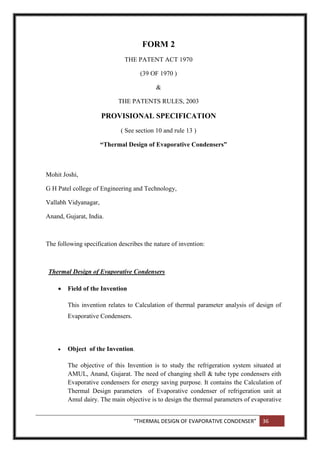 “THERMAL DESIGN OF EVAPORATIVE CONDENSER” 36
FORM 2
THE PATENT ACT 1970
(39 OF 1970 )
&
THE PATENTS RULES, 2003
PROVISIONAL SPECIFICATION
( See section 10 and rule 13 )
“Thermal Design of Evaporative Condensers”
Mohit Joshi,
G H Patel college of Engineering and Technology,
Vallabh Vidyanagar,
Anand, Gujarat, India.
The following specification describes the nature of invention:
Thermal Design of Evaporative Condensers
 Field of the Invention
This invention relates to Calculation of thermal parameter analysis of design of
Evaporative Condensers.
 Object of the Invention.
The objective of this Invention is to study the refrigeration system situated at
AMUL, Anand, Gujarat. The need of changing shell & tube type condensers eith
Evaporative condensers for energy saving purpose. It contains the Calculation of
Thermal Design parameters of Evaporative condenser of refrigeration unit at
Amul dairy. The main objective is to design the thermal parameters of evaporative
 