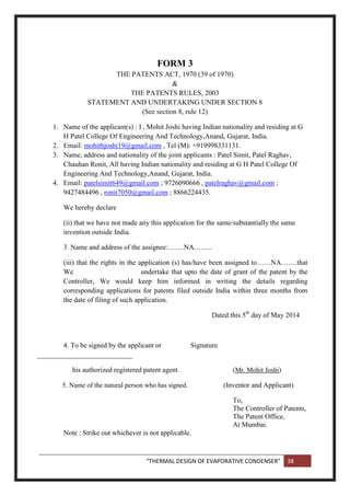 “THERMAL DESIGN OF EVAPORATIVE CONDENSER” 38
FORM 3
THE PATENTS ACT, 1970 (39 of 1970)
&
THE PATENTS RULES, 2003
STATEMENT AND UNDERTAKING UNDER SECTION 8
(See section 8, rule 12)
1. Name of the applicant(s) : I , Mohit Joshi having Indian nationality and residing at G
H Patel College Of Engineering And Technology,Anand, Gujarat, India.
2. Email: mohithjoshi19@gmail.com , Tel (M): +919998331131.
3. Name, address and nationality of the joint applicants : Patel Simit, Patel Raghav,
Chauhan Ronit, All having Indian nationality and residing at G H Patel College Of
Engineering And Technology,Anand, Gujarat, India.
4. Email: patelsimit649@gmail.com ; 9726090666 , patelraghav@gmail.com ;
9427484496 , ronit7050@gmail.com ; 8866224435.
We hereby declare
(ii) that we have not made any this application for the same/substantially the same
invention outside India.
3. Name and address of the assignee:…….NA……..
(iii) that the rights in the application (s) has/have been assigned to……NA…….that
We undertake that upto the date of grant of the patent by the
Controller, We would keep him informed in writing the details regarding
corresponding applications for patents filed outside India within three months from
the date of filing of such application.
Dated this 5th
day of May 2014
4. To be signed by the applicant or Signature
___________________________
his authorized registered patent agent. (Mr. Mohit Joshi)
5. Name of the natural person who has signed. (Inventor and Applicant)
To,
The Controller of Patents,
The Patent Office,
At Mumbai.
Note : Strike out whichever is not applicable.
 
