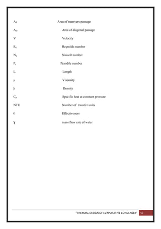 “THERMAL DESIGN OF EVAPORATIVE CONDENSER” vii
AT Area of transvers passage
AD Area of diagonal passage
V Velocity
Re Reynolds number
Nu Nusselt number
Pr Prandtle number
L Length
µ Viscosity
þ Density
Cp Specific heat at constant pressure
NTU Number of transfer units
€ Effectiveness
γ mass flow rate of water
 
