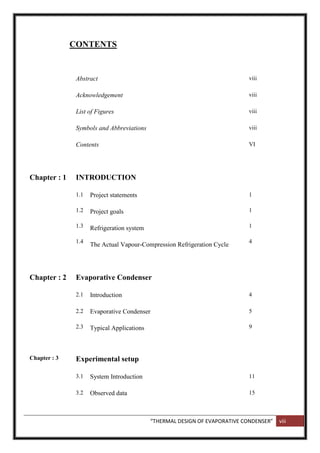 “THERMAL DESIGN OF EVAPORATIVE CONDENSER” viii
CONTENTS
Abstract viii
Acknowledgement viii
List of Figures viii
Symbols and Abbreviations viii
Contents VI
Chapter : 1 INTRODUCTION
1.1
1.2
1.3
1.4
Project statements
Project goals
Refrigeration system
The Actual Vapour-Compression Refrigeration Cycle
1
1
1
4
Chapter : 2 Evaporative Condenser
2.1 Introduction 4
2.2
2.3
Evaporative Condenser
Typical Applications
5
9
Chapter : 3 Experimental setup
3.1 System Introduction 11
3.2 Observed data 15
 