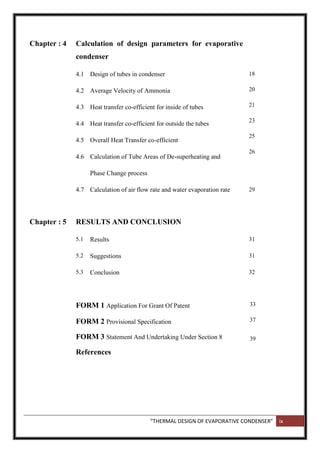 “THERMAL DESIGN OF EVAPORATIVE CONDENSER” ix
Chapter : 4 Calculation of design parameters for evaporative
condenser
4.1
4.2
4.3
4.4
4.5
4.6
4.7
Design of tubes in condenser
Average Velocity of Ammonia
Heat transfer co-efficient for inside of tubes
Heat transfer co-efficient for outside the tubes
Overall Heat Transfer co-efficient
Calculation of Tube Areas of De-superheating and
Phase Change process
Calculation of air flow rate and water evaporation rate
18
20
21
23
25
26
29
Chapter : 5 RESULTS AND CONCLUSION
5.1 Results 31
5.2 Suggestions 31
5.3 Conclusion 32
FORM 1 Application For Grant Of Patent
FORM 2 Provisional Specification
FORM 3 Statement And Undertaking Under Section 8
References
33
37
39
 