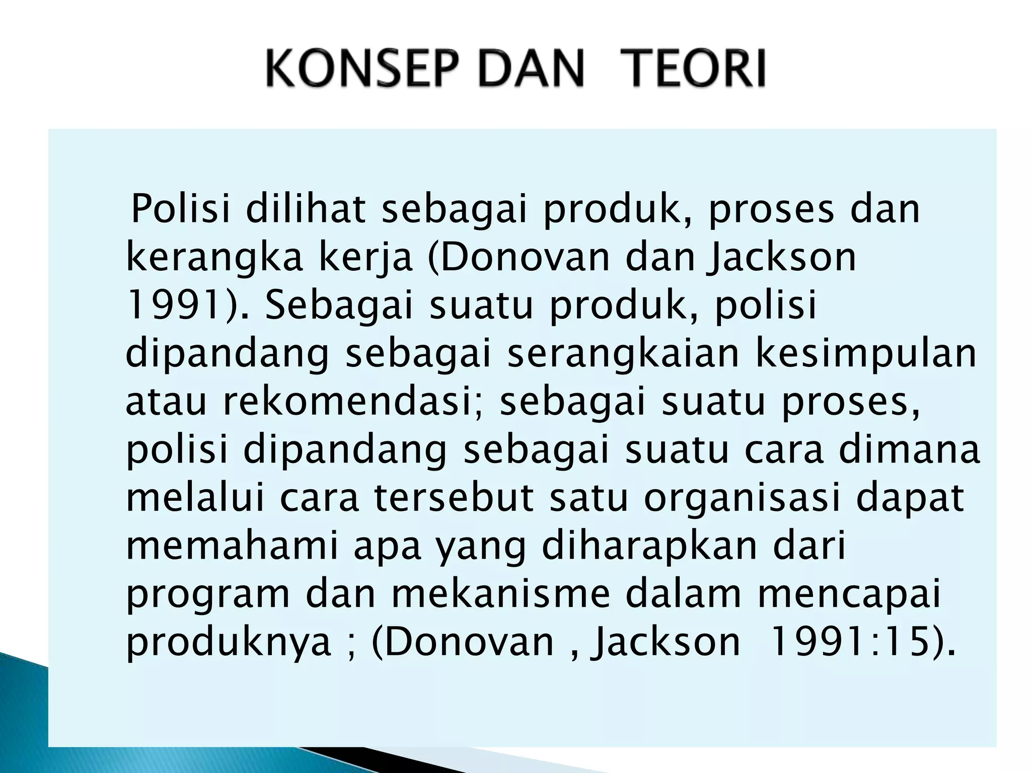 Polisi dilihat sebagai produk, proses dan
kerangka kerja (Donovan dan Jackson
1991). Sebagai suatu produk, polisi
dipandang sebagai serangkaian kesimpulan
atau rekomendasi; sebagai suatu proses,
polisi dipandang sebagai suatu cara dimana
melalui cara tersebut satu organisasi dapat
memahami apa yang diharapkan dari
program dan mekanisme dalam mencapai
produknya ; (Donovan , Jackson 1991:15).
 