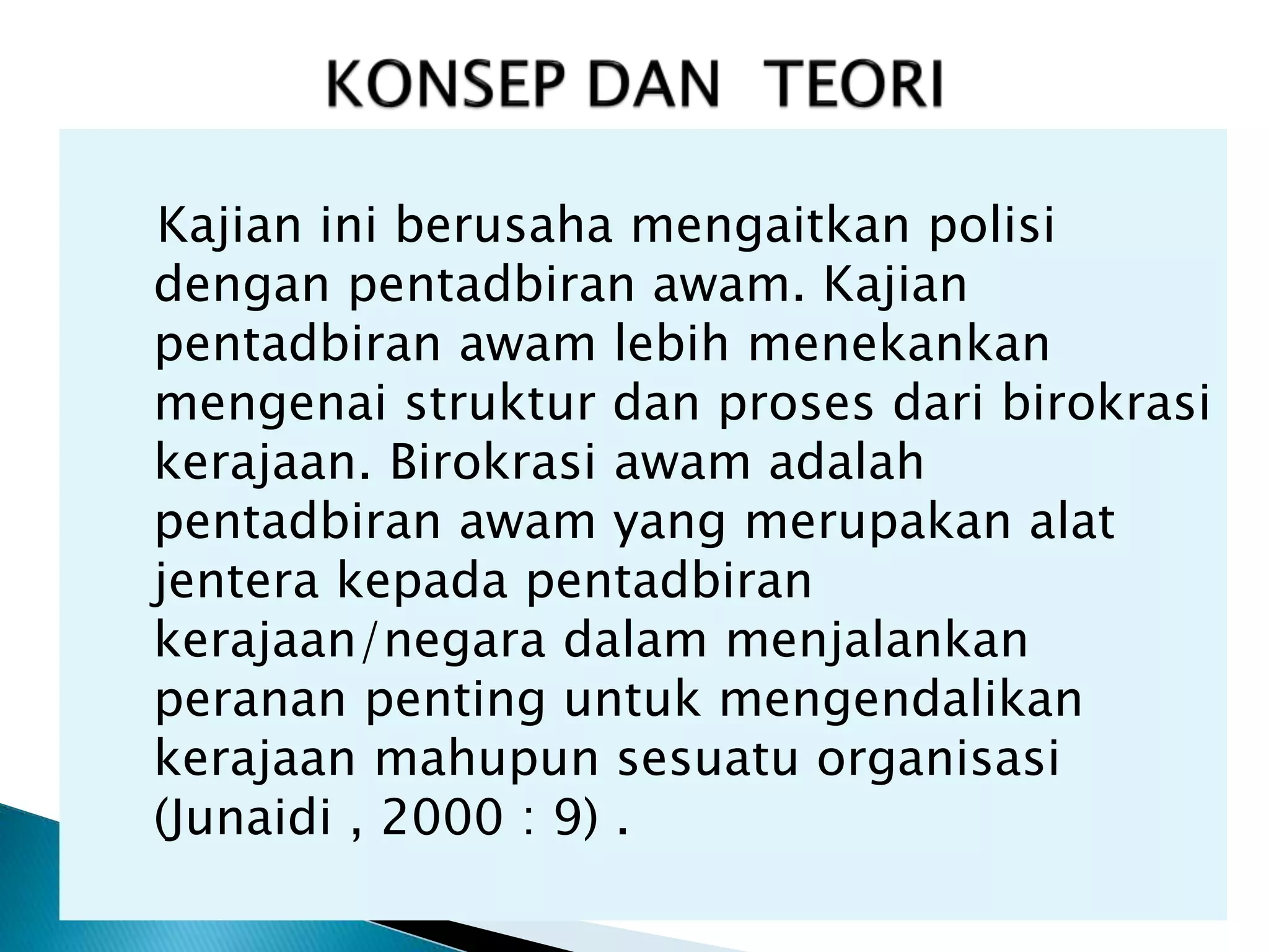 Kajian ini berusaha mengaitkan polisi
dengan pentadbiran awam. Kajian
pentadbiran awam lebih menekankan
mengenai struktur dan proses dari birokrasi
kerajaan. Birokrasi awam adalah
pentadbiran awam yang merupakan alat
jentera kepada pentadbiran
kerajaan/negara dalam menjalankan
peranan penting untuk mengendalikan
kerajaan mahupun sesuatu organisasi
(Junaidi , 2000 : 9) .
 