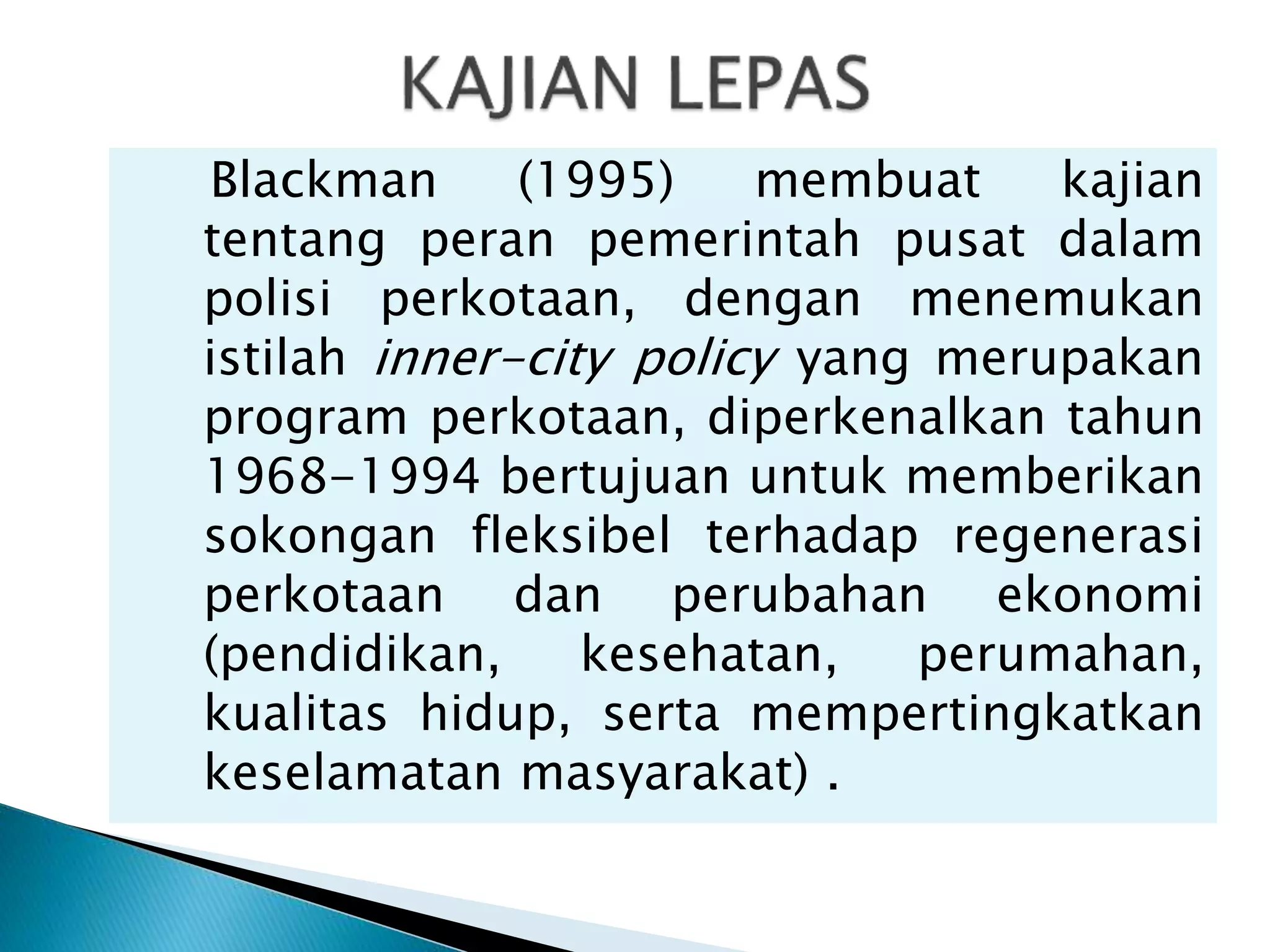 Blackman (1995) membuat kajian
tentang peran pemerintah pusat dalam
polisi perkotaan, dengan menemukan
istilah inner-city policy yang merupakan
program perkotaan, diperkenalkan tahun
1968-1994 bertujuan untuk memberikan
sokongan fleksibel terhadap regenerasi
perkotaan dan perubahan ekonomi
(pendidikan, kesehatan, perumahan,
kualitas hidup, serta mempertingkatkan
keselamatan masyarakat) .
 