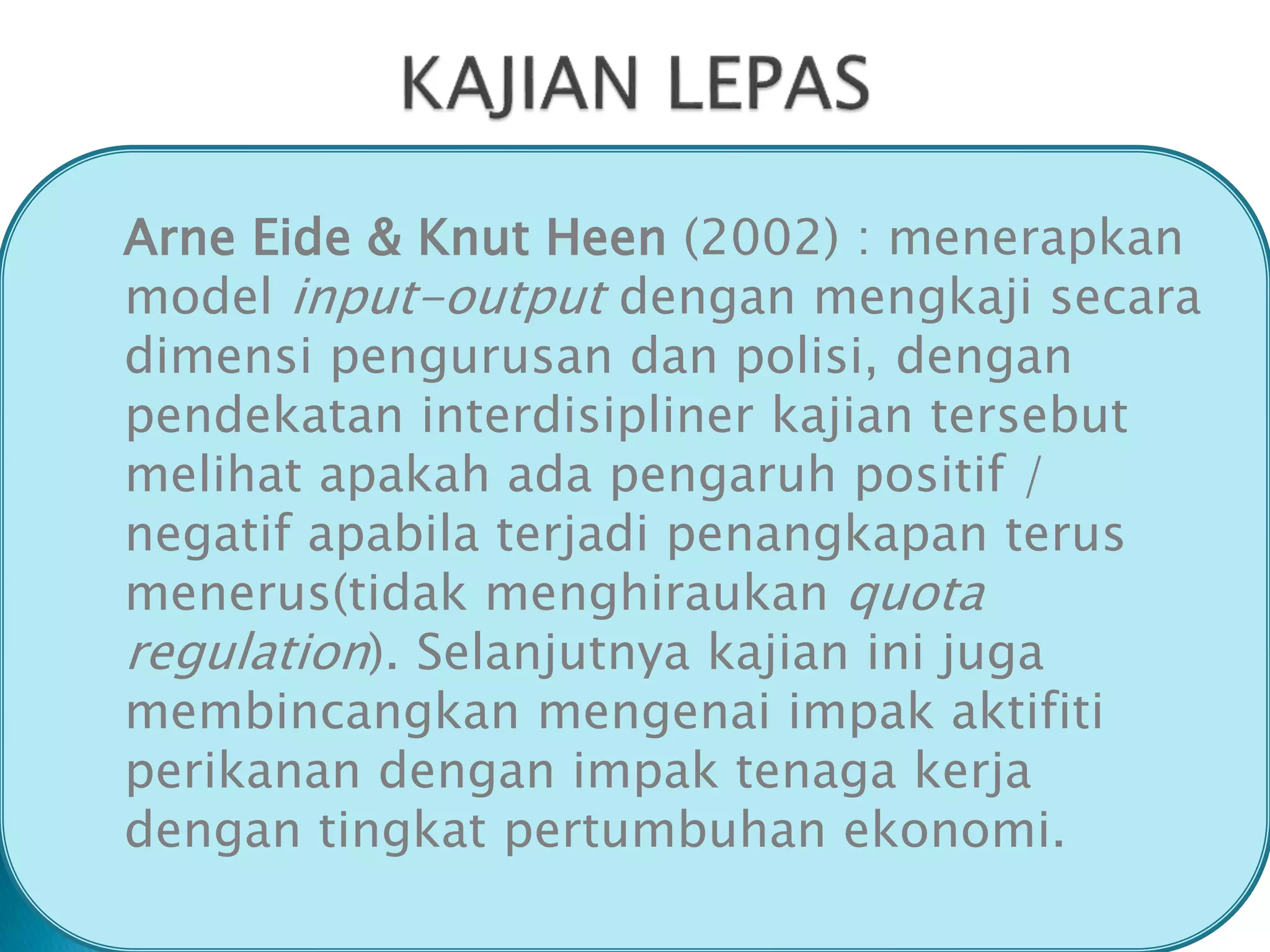 Arne Eide & Knut Heen (2002) : menerapkan
model input-output dengan mengkaji secara
dimensi pengurusan dan polisi, dengan
pendekatan interdisipliner kajian tersebut
melihat apakah ada pengaruh positif /
negatif apabila terjadi penangkapan terus
menerus(tidak menghiraukan quota
regulation). Selanjutnya kajian ini juga
membincangkan mengenai impak aktifiti
perikanan dengan impak tenaga kerja
dengan tingkat pertumbuhan ekonomi.
 