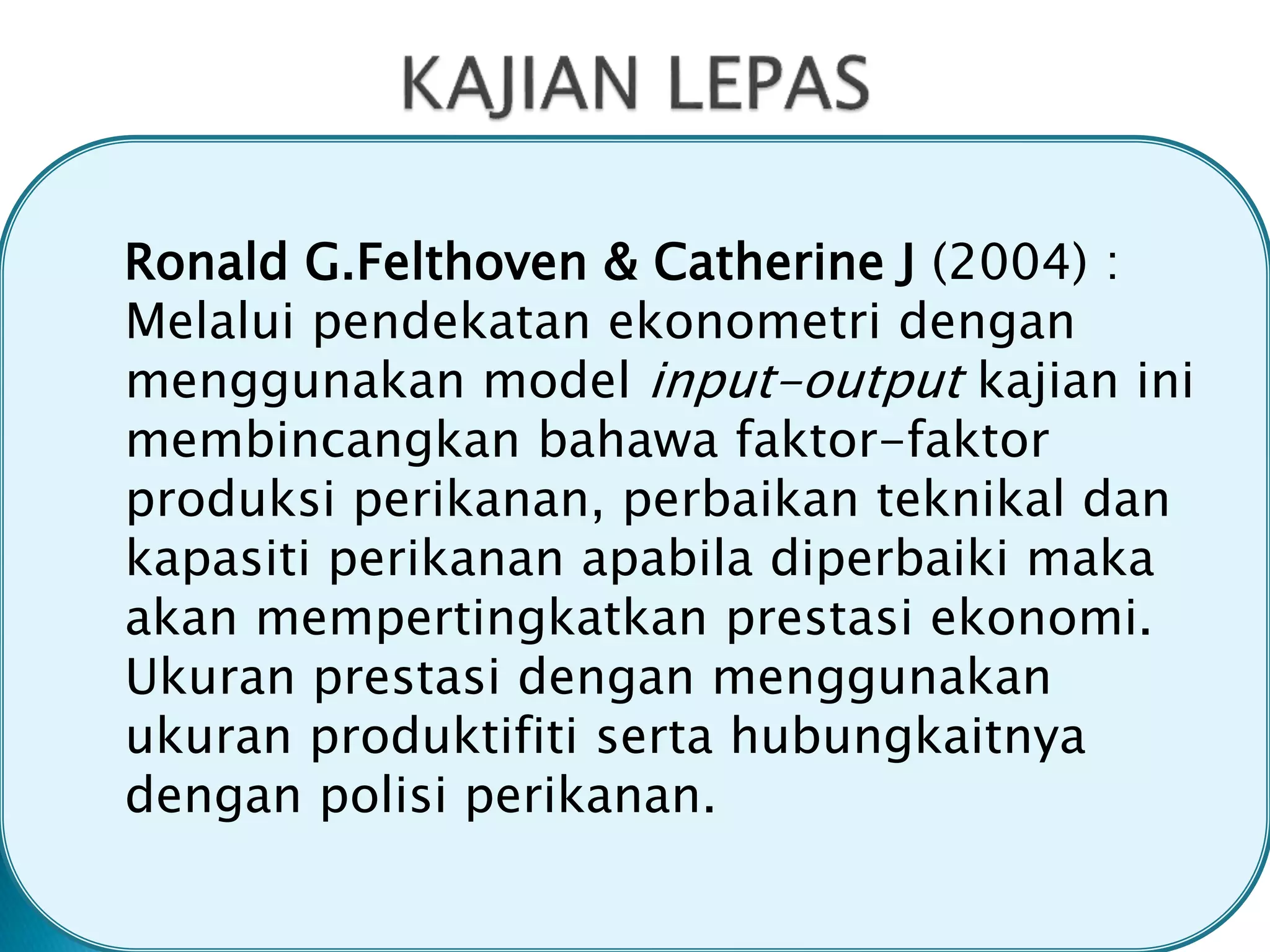 Ronald G.Felthoven & Catherine J (2004) :
Melalui pendekatan ekonometri dengan
menggunakan model input-output kajian ini
membincangkan bahawa faktor-faktor
produksi perikanan, perbaikan teknikal dan
kapasiti perikanan apabila diperbaiki maka
akan mempertingkatkan prestasi ekonomi.
Ukuran prestasi dengan menggunakan
ukuran produktifiti serta hubungkaitnya
dengan polisi perikanan.
 