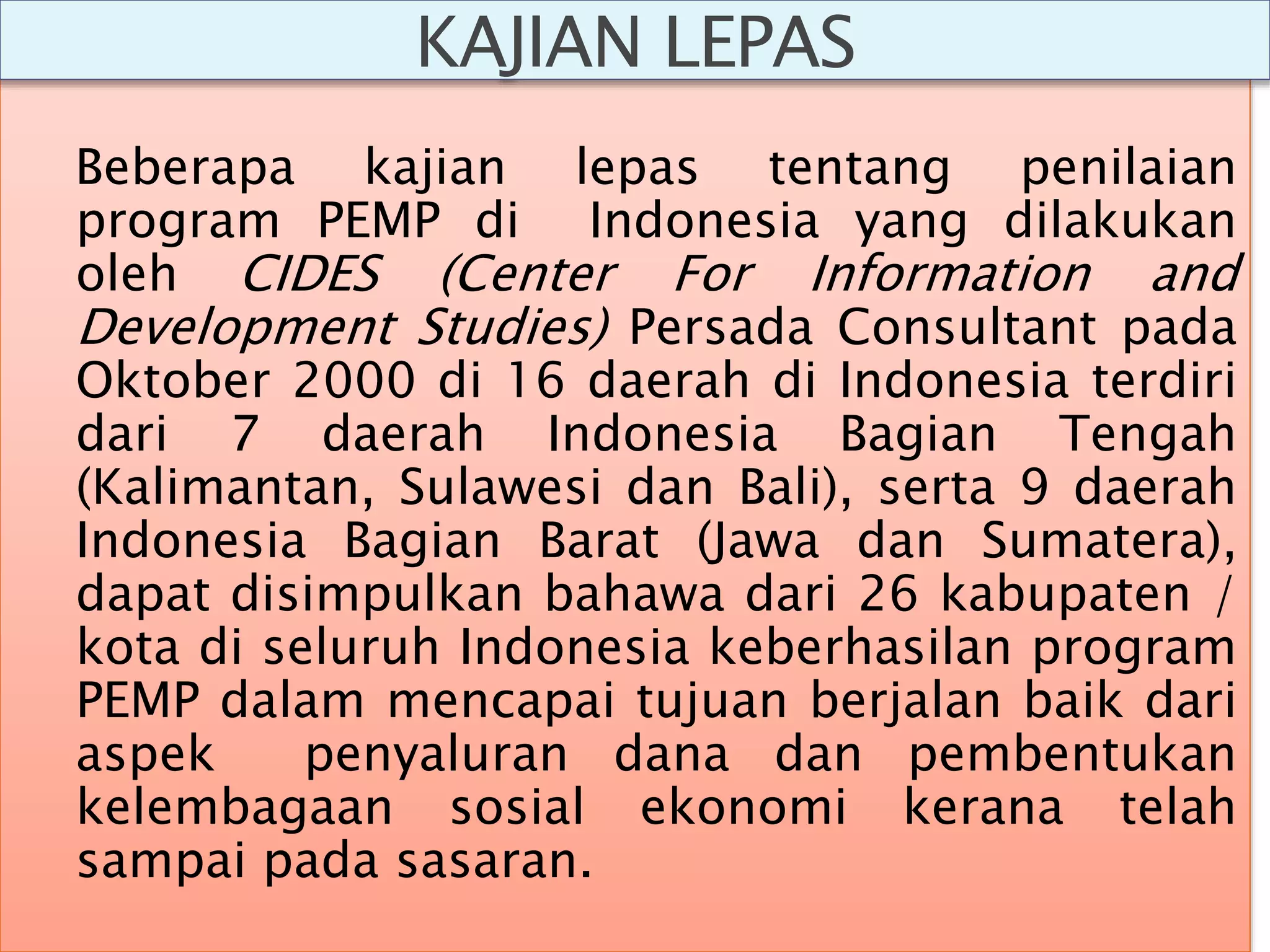 Beberapa kajian lepas tentang penilaian
program PEMP di Indonesia yang dilakukan
oleh CIDES (Center For Information and
Development Studies) Persada Consultant pada
Oktober 2000 di 16 daerah di Indonesia terdiri
dari 7 daerah Indonesia Bagian Tengah
(Kalimantan, Sulawesi dan Bali), serta 9 daerah
Indonesia Bagian Barat (Jawa dan Sumatera),
dapat disimpulkan bahawa dari 26 kabupaten /
kota di seluruh Indonesia keberhasilan program
PEMP dalam mencapai tujuan berjalan baik dari
aspek penyaluran dana dan pembentukan
kelembagaan sosial ekonomi kerana telah
sampai pada sasaran.
KAJIAN LEPAS
 