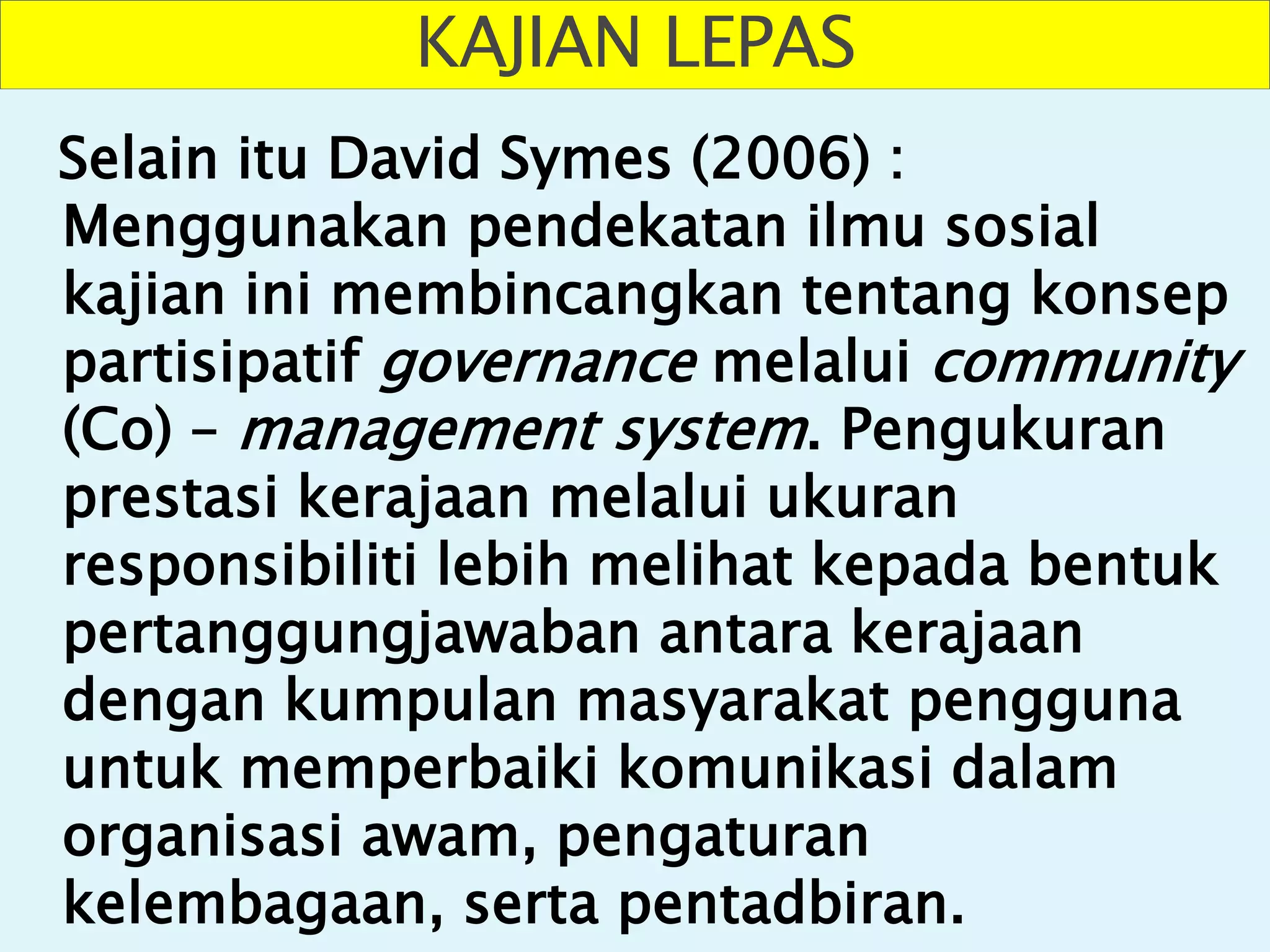 KAJIAN LEPAS
Selain itu David Symes (2006) :
Menggunakan pendekatan ilmu sosial
kajian ini membincangkan tentang konsep
partisipatif governance melalui community
(Co) – management system. Pengukuran
prestasi kerajaan melalui ukuran
responsibiliti lebih melihat kepada bentuk
pertanggungjawaban antara kerajaan
dengan kumpulan masyarakat pengguna
untuk memperbaiki komunikasi dalam
organisasi awam, pengaturan
kelembagaan, serta pentadbiran.
 