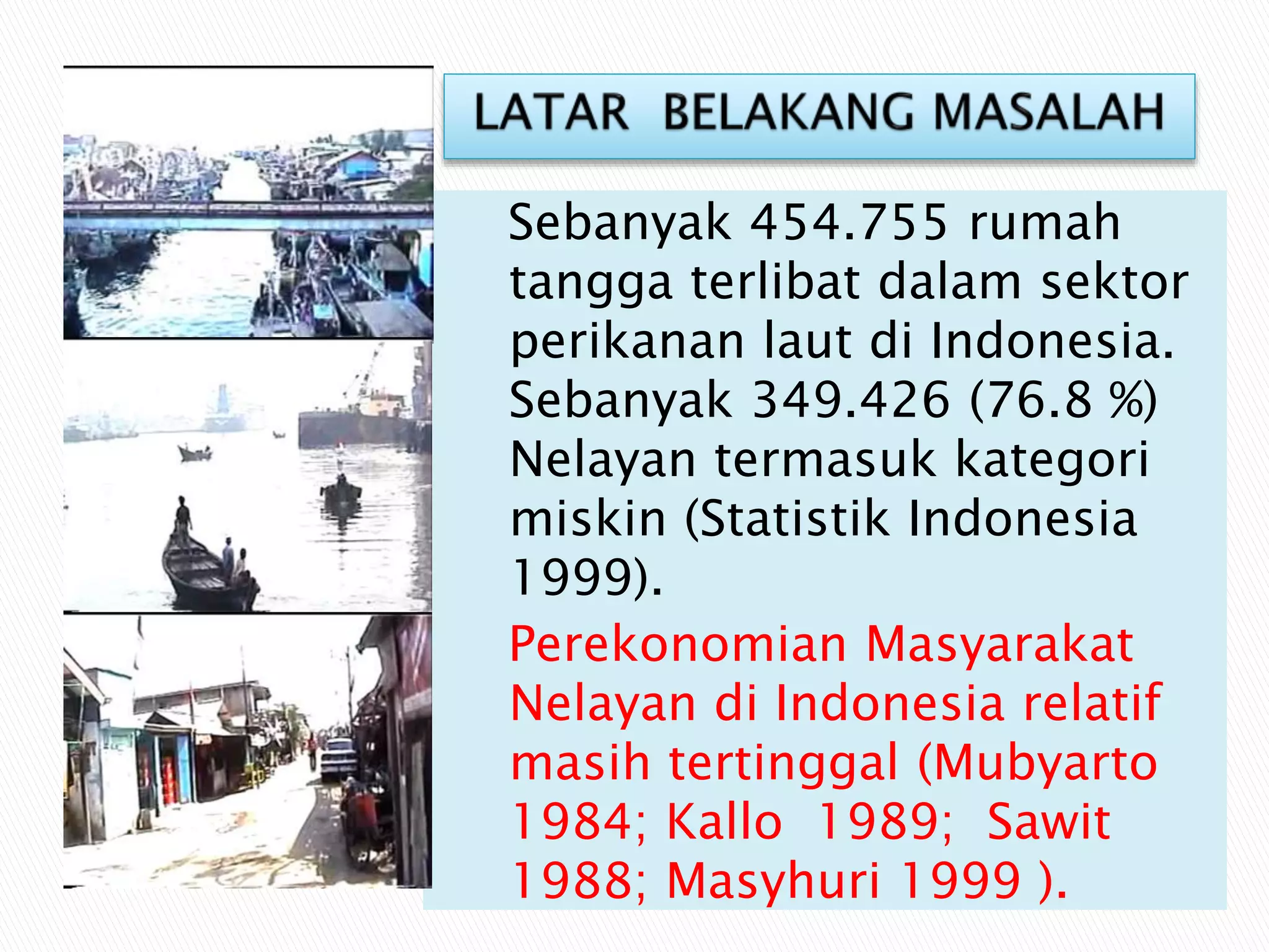 Sebanyak 454.755 rumah
tangga terlibat dalam sektor
perikanan laut di Indonesia.
Sebanyak 349.426 (76.8 %)
Nelayan termasuk kategori
miskin (Statistik Indonesia
1999).
Perekonomian Masyarakat
Nelayan di Indonesia relatif
masih tertinggal (Mubyarto
1984; Kallo 1989; Sawit
1988; Masyhuri 1999 ).
 