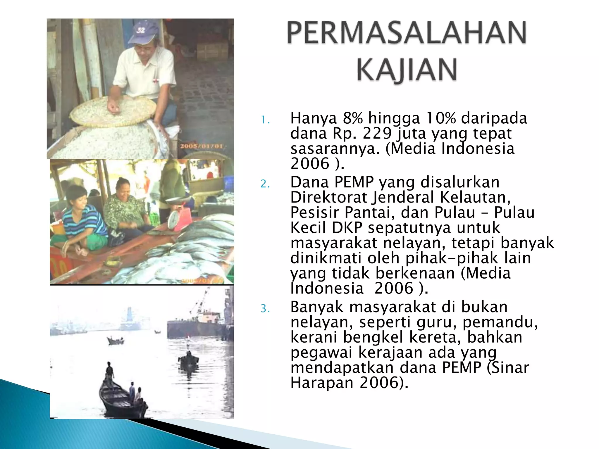 1. Hanya 8% hingga 10% daripada
dana Rp. 229 juta yang tepat
sasarannya. (Media Indonesia
2006 ).
2. Dana PEMP yang disalurkan
Direktorat Jenderal Kelautan,
Pesisir Pantai, dan Pulau – Pulau
Kecil DKP sepatutnya untuk
masyarakat nelayan, tetapi banyak
dinikmati oleh pihak-pihak lain
yang tidak berkenaan (Media
Indonesia 2006 ).
3. Banyak masyarakat di bukan
nelayan, seperti guru, pemandu,
kerani bengkel kereta, bahkan
pegawai kerajaan ada yang
mendapatkan dana PEMP (Sinar
Harapan 2006).
 